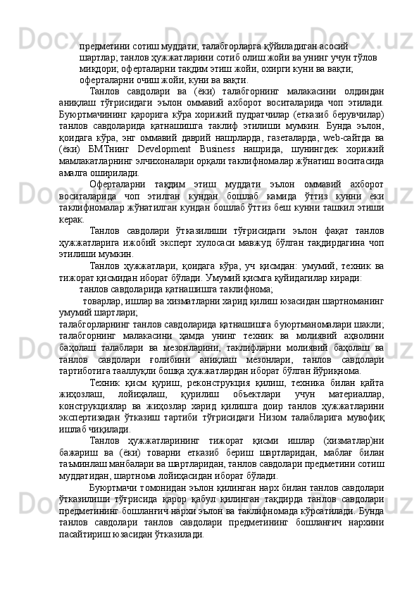предметини сотиш муддати; талабгорларга қўйиладиган асосий 
шартлар; танлов ҳужжатларини сотиб олиш жойи ва унинг учун тўлов 
миқдори; оферталарни тақдим этиш жойи, охирги куни ва вақти; 
оферталарни очиш жойи, куни ва вақти. 
Танлов   савдолари   ва   (ёки)   талабгорнинг   малакасини   олдиндан
аниқлаш   тўғрисидаги   эълон   оммавий   ахборот   воситаларида   чоп   этилади.
Буюртмачининг   қарорига   кўра   хорижий   пудратчилар   (етказиб   берувчилар)
танлов   савдоларида   қатнашишга   таклиф   этилиши   мумкин.   Бунда   эълон,
қоидага   кўра,   энг   оммавий   даврий   нашрларда,   газеталарда,   web-cйтда   ва
(ёки)   БМТнинг   Development   Business   нашрида,   шунингдек   хорижий
мамлакатларнинг элчихоналари орқали таклифномалар жўнатиш воситасида
амалга оширилади. 
Оферталарни   тақдим   этиш   муддати   эълон   оммавий   ахборот
воситаларида   чоп   этилган   кундан   бошлаб   камида   ўттиз   кунни   ёки
таклифномалар жўнатилган кундан бошлаб ўттиз беш кунни ташкил этиши
керак. 
Танлов   савдолари   ўтказилиши   тўғрисидаги   эълон   фақат   танлов
ҳужжатларига   ижобий   эксперт   хулосаси   мавжуд   бўлган   тақдирдагина   чоп
этилиши мумкин. 
Танлов   ҳужжатлари,   қоидага   кўра,   уч   қисмдан:   умумий,   техник   ва
тижорат қисмидан иборат бўлади. Умумий қисмга қуйидагилар киради: 
танлов савдоларида қатнашишга таклифнома; 
товарлар, ишлар ва хизматларни харид қилиш юзасидан шартноманинг 
умумий шартлари; 
талабгорларнинг танлов савдоларида қатнашишга буюртманомалари шакли;
талабгорнинг   малакасини   ҳамда   унинг   техник   ва   молиявий   аҳволини
баҳолаш   талаблари   ва   мезонларини,   таклифларни   молиявий   баҳолаш   ва
танлов   савдолари   ғолибини   аниқлаш   мезонлари,   танлов   савдолари
тартиботига тааллуқли бошқа ҳужжатлардан иборат бўлган йўриқнома. 
Техник   қисм   қуриш,   реконструкция   қилиш,   техника   билан   қайта
жиҳозлаш,   лойиҳалаш,   қурилиш   объектлари   учун   материаллар,
конструкциялар   ва   жиҳозлар   харид   қилишга   доир   танлов   ҳужжатларини
экспертизадан   ўтказиш   тартиби   тўғрисидаги   Низом   талабларига   мувофиқ
ишлаб чиқилади. 
Танлов   ҳужжатларининг   тижорат   қисми   ишлар   (хизматлар)ни
бажариш   ва   (ёки)   товарни   етказиб   бериш   шартларидан,   маблағ   билан
таъминлаш манбалари ва шартларидан, танлов савдолари предметини сотиш
муддатидан, шартнома лойиҳасидан иборат бўлади. 
Буюртмачи томонидан эълон қилинган нарх билан танлов савдолари
ўтказилиши   тўғрисида   қарор   қабул   қилинган   тақдирда   танлов   савдолари
предметининг бошланғич нархи эълон ва таклифномада кўрсатилади. Бунда
танлов   савдолари   танлов   савдолари   предметининг   бошланғич   нархини
пасайтириш юзасидан ўтказилади.