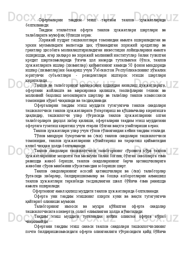 Оферталарни   тақдим   этиш   тартиби   танлов   ҳужжатларида
белгиланади. 
Тақдим   этилаётган   оферта   танлов   ҳужжатлари   шартлари   ва
талабларига мувофиқ бўлиши керак. 
Хорижий   пудрат   ташкилотлари   томонидан   амалга   ошириладиган   ва
эркин   муомаладаги   валютада   ҳақ   тўланадиган   хорижий   кредитлар   ва
грантлар ҳисобига молиялаштириладиган инвестиция лойиҳаларини амалга
оширишда, агар халқаро ва хорижий молиявий институтлар билан тузилган
кредит   шартномаларида   ўзгача   ҳол   назарда   тутилмаган   бўлса,   танлов
ҳужжатларига ишлар (хизматлар) қийматининг камида 50 фоизи миқдорида
ишлар (хизматлар)ни бажариш учун Ўзбекистон Республикасининг хўжалик
юритувчи   субъектлари   -   резидентлари   иштирок   этиши   шартлари
киритилади. 
Танлов  ва   талабгорнинг   малакасини   олдиндан   аниқлаш  ҳужжатларига,
офертани   жойлашга   ва   маркировка   қилишга,   таклифларни   техник   ва
молиявий   баҳолаш   мезонларига   шартлар   ва   талаблар   танлов   комиссияси
томонидан кўриб чиқилади ва тасдиқланади. 
Оферталарни   тақдим   этиш   муддати   тугагунгача   танлов   савдолари
ташкилотчиси танлов ҳужжатларига ўзгартириш ва қўшимчалар киритишга
ҳақлидир,   ташкилотчи   улар   тўғрисида   танлов   ҳужжатларини   олган
талабгорларга   дарҳол   хабар   қилиши,   оферталарни   тақдим   этиш   муддатини
офертага тузатиш киритиш учун етарли бўлган вақтга узайтириши керак. 
Танлов ҳужжатлари улар учун тўлов тўлангандан кейин тақдим этилади. 
Тўлов   миқдори   буюртмачи   ва   (ёки)   танлов   савдолари   ташкилотчиси
томонидан,   танлов   ҳужжатларини   кўпайтириш   ва   тарқатиш   қийматидан
келиб чиққан ҳолда белгиланади. 
Танлов   савдолари   ташкилотчиси   талабгорнинг   сўровига   кўра   танлов
ҳужжатларининг моҳияти ёки мазмуни билан боғлиқ бўлган саволларга ёзма
равишда   жавоб   бериши,   танлов   савдоларининг   барча   қатнашчиларига
жавобни сўров манбаини кўрсатмасдан юбориши шарт. 
Танлов   савдоларининг   асосий   қатнашчилари   ва   (ёки)   талабгорлар
ўртасида   хабарлар,   билдиришномалар   ва   бошқа   ахборотларни   алмашиш
танлов   ҳужжатлари   таркибида   тасдиқланган   шакл   бўйича   ёзма   равишда
амалга оширилади. 
Офертанинг амал қилиш муддати танлов ҳужжатларида белгиланади. 
Оферта   уни   тақдим   этишнинг   охирги   куни   ва   вақти   тугагунгача
қайтариб олиниши мумкин. 
Талабгорнинг   имзоси   ва   муҳри   қўйилган   оферта   савдолар
ташкилотчисига конвертга солиб елимланган ҳолда жўнатилади. 
Тақдим   этиш   муддати   тугагандан   кейин   олинган   оферта   кўриб
чиқилмайди. 
Офертани   тақдим   этиш   санаси   танлов   савдолари   ташкилотчисининг
почта   билдиришномасидаги   оферта   олинганлиги   тўғрисидаги   қайд   бўйича