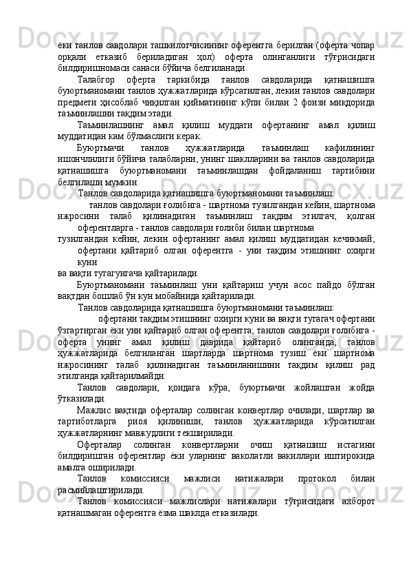 ёки танлов савдолари ташкилотчисининг оферентга берилган (оферта чопар
орқали   етказиб   бериладиган   ҳол)   оферта   олинганлиги   тўғрисидаги
билдиришномаси санаси бўйича белгиланади. 
Талабгор   оферта   таркибида   танлов   савдоларида   қатнашишга
буюртманомани танлов ҳужжатларида кўрсатилган, лекин танлов савдолари
предмети   ҳисоблаб   чиқилган   қийматининг   кўпи   билан   2   фоизи   миқдорида
таъминлашни тақдим этади. 
Таъминлашнинг   амал   қилиш   муддати   офертанинг   амал   қилиш
муддатидан кам бўлмаслиги керак. 
Буюртмачи   танлов   ҳужжатларида   таъминлаш   кафилининг
ишончлилиги бўйича талабларни, унинг шаклларини ва танлов савдоларида
қатнашишга   буюртманомани   таъминлашдан   фойдаланиш   тартибини
белгилаши мумкин. 
Танлов савдоларида қатнашишга буюртманомани таъминлаш: 
танлов савдолари ғолибига - шартнома тузилгандан кейин, шартнома 
ижросини   талаб   қилинадиган   таъминлаш   тақдим   этилгач;   қолган
оферентларга - танлов савдолари ғолиби билан шартнома 
тузилгандан   кейин,   лекин   офертанинг   амал   қилиш   муддатидан   кечикмай;
офертани   қайтариб   олган   оферентга   -   уни   тақдим   этишнинг   охирги
куни 
ва вақти тугагунгача қайтарилади. 
Буюртманомани   таъминлаш   уни   қайтариш   учун   асос   пайдо   бўлган
вақтдан бошлаб ўн кун мобайнида қайтарилади. 
Танлов савдоларида қатнашишга буюртманомани таъминлаш: 
офертани тақдим этишнинг охирги куни ва вақти тугагач офертани 
ўзгартирган ёки уни қайтариб олган оферентга; танлов савдолари ғолибига -
оферта   унинг   амал   қилиш   даврида   қайтариб   олинганда,   танлов
ҳужжатларида   белгиланган   шартларда   шартнома   тузиш   ёки   шартнома
ижросининг   талаб   қилинадиган   таъминланишини   тақдим   қилиш   рад
этилганда қайтарилмайди. 
Танлов   савдолари,   қоидага   кўра,   буюртмачи   жойлашган   жойда
ўтказилади. 
Мажлис   вақтида   оферталар   солинган   конвертлар   очилади,   шартлар   ва
тартиботларга   риоя   қилиниши,   танлов   ҳужжатларида   кўрсатилган
ҳужжатларнинг мавжудлиги текширилади. 
Оферталар   солинган   конвертларни   очиш   қатнашиш   истагини
билдиришган   оферентлар   ёки   уларнинг   ваколатли   вакиллари   иштирокида
амалга оширилади. 
Танлов   комиссияси   мажлиси   натижалари   протокол   билан
расмийлаштирилади. 
Танлов   комиссияси   мажлислари   натижалари   тўғрисидаги   ахборот
қатнашмаган оферентга ёзма шаклда етказилади.