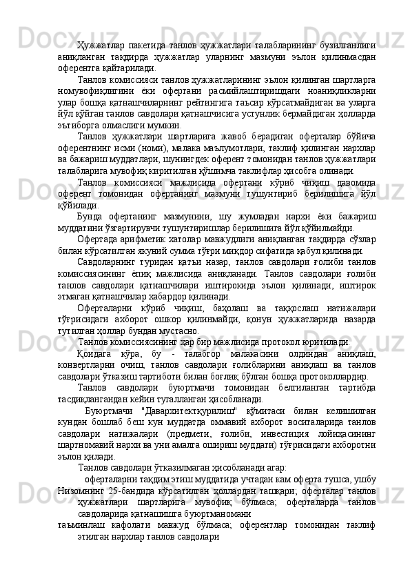 Ҳужжатлар   пакетида   танлов   ҳужжатлари   талабларининг   бузилганлиги
аниқланган   тақдирда   ҳужжатлар   уларнинг   мазмуни   эълон   қилинмасдан
оферентга қайтарилади. 
Танлов комиссияси танлов ҳужжатларининг эълон қилинган шартларга
номувофиқлигини   ёки   офертани   расмийлаштиришдаги   ноаниқликларни
улар бошқа  қатнашчиларнинг  рейтингига   таъсир  кўрсатмайдиган  ва  уларга
йўл қўйган танлов савдолари қатнашчисига устунлик бермайдиган ҳолларда
эътиборга олмаслиги мумкин. 
Танлов   ҳужжатлари   шартларига   жавоб   берадиган   оферталар   бўйича
оферентнинг исми (номи), малака маълумотлари, таклиф қилинган нархлар
ва бажариш муддатлари, шунингдек оферент томонидан танлов ҳужжатлари
талабларига мувофиқ киритилган қўшимча таклифлар ҳисобга олинади. 
Танлов   комиссияси   мажлисида   офертани   кўриб   чиқиш   давомида
оферент   томонидан   офертанинг   мазмуни   тушунтириб   берилишига   йўл
қўйилади. 
Бунда   офертанинг   мазмунини,   шу   жумладан   нархи   ёки   бажариш
муддатини ўзгартирувчи тушунтиришлар берилишига йўл қўйилмайди. 
Офертада  арифметик  хатолар  мавжудлиги аниқланган  тақдирда   сўзлар
билан кўрсатилган якуний сумма тўғри миқдор сифатида қабул қилинади. 
Савдоларнинг   туридан   қатъи   назар,   танлов   савдолари   ғолиби   танлов
комиссиясининг   ёпиқ   мажлисида   аниқланади.   Танлов   савдолари   ғолиби
танлов   савдолари   қатнашчилари   иштирокида   эълон   қилинади,   иштирок
этмаган қатнашчилар хабардор қилинади. 
Оферталарни   кўриб   чиқиш,   баҳолаш   ва   таққослаш   натижалари
тўғрисидаги   ахборот   ошкор   қилинмайди,   қонун   ҳужжатларида   назарда
тутилган ҳоллар бундан мустасно. 
Танлов комиссиясининг ҳар бир мажлисида протокол юритилади. 
Қоидага   кўра,   бу   -   талабгор   малакасини   олдиндан   аниқлаш,
конвертларни   очиш,   танлов   савдолари   ғолибларини   аниқлаш   ва   танлов
савдолари ўтказиш тартиботи билан боғлиқ бўлган бошқа протоколлардир. 
Танлов   савдолари   буюртмачи   томонидан   белгиланган   тартибда
тасдиқлангандан кейин тугалланган ҳисобланади. 
  Буюртмачи   "Давархитектқурилиш"   қўмитаси   билан   келишилган
кундан   бошлаб   беш   кун   муддатда   оммавий   ахборот   воситаларида   танлов
савдолари   натижалари   (предмети,   ғолиби,   инвестиция   лойиҳасининг
шартномавий нархи ва уни амалга ошириш муддати) тўғрисидаги ахборотни
эълон қилади. 
Танлов савдолари ўтказилмаган ҳисобланади агар: 
оферталарни тақдим этиш муддатида учтадан кам оферта тушса, ушбу 
Низомнинг   25-бандида   кўрсатилган   ҳоллардан   ташқари;   оферталар   танлов
ҳужжатлари   шартларига   мувофиқ   бўлмаса;   оферталарда   танлов
савдоларида қатнашишга буюртманомани 
таъминлаш   кафолати   мавжуд   бўлмаса;   оферентлар   томонидан   таклиф
этилган нархлар танлов савдолари  