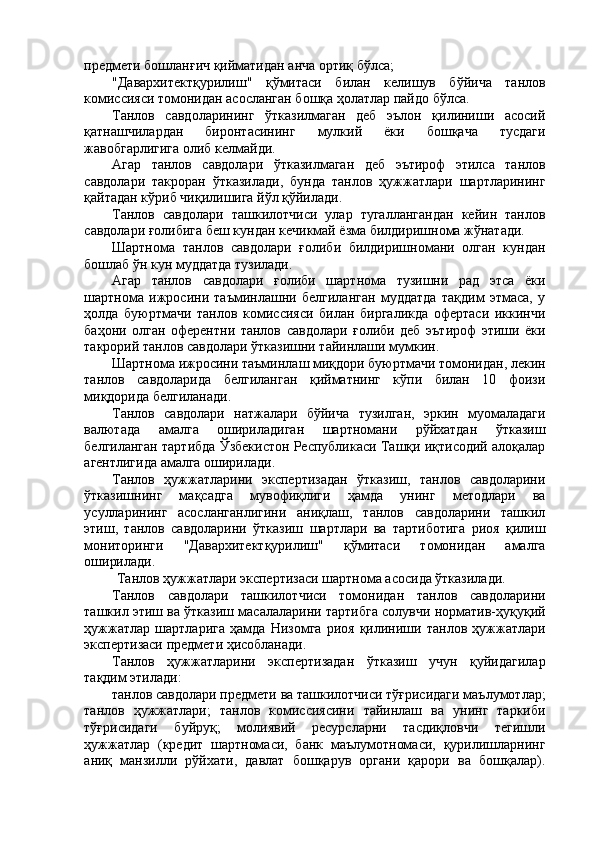 предмети бошланғич қийматидан анча ортиқ бўлса; 
"Давархитектқурилиш"   қўмитаси   билан   келишув   бўйича   танлов
комиссияси томонидан асосланган бошқа ҳолатлар пайдо бўлса. 
Танлов   савдоларининг   ўтказилмаган   деб   эълон   қилиниши   асосий
қатнашчилардан   биронтасининг   мулкий   ёки   бошқача   тусдаги
жавобгарлигига олиб келмайди. 
Агар   танлов   савдолари   ўтказилмаган   деб   эътироф   этилса   танлов
савдолари   такроран   ўтказилади,   бунда   танлов   ҳужжатлари   шартларининг
қайтадан кўриб чиқилишига йўл қўйилади. 
Танлов   савдолари   ташкилотчиси   улар   тугаллангандан   кейин   танлов
савдолари ғолибига беш кундан кечикмай ёзма билдиришнома жўнатади. 
Шартнома   танлов   савдолари   ғолиби   билдиришномани   олган   кундан
бошлаб ўн кун муддатда тузилади. 
Агар   танлов   савдолари   ғолиби   шартнома   тузишни   рад   этса   ёки
шартнома   ижросини   таъминлашни   белгиланган   муддатда   тақдим   этмаса,   у
ҳолда   буюртмачи   танлов   комиссияси   билан   биргаликда   офертаси   иккинчи
баҳони   олган   оферентни   танлов   савдолари   ғолиби   деб   эътироф   этиши   ёки
такрорий танлов савдолари ўтказишни тайинлаши мумкин. 
Шартнома ижросини таъминлаш миқдори буюртмачи томонидан, лекин
танлов   савдоларида   белгиланган   қийматнинг   кўпи   билан   10   фоизи
миқдорида белгиланади. 
Танлов   савдолари   натжалари   бўйича   тузилган,   эркин   муомаладаги
валютада   амалга   ошириладиган   шартномани   рўйхатдан   ўтказиш
белгиланган тартибда Ўзбекистон Республикаси Ташқи иқтисодий алоқалар
агентлигида амалга оширилади. 
Танлов   ҳужжатларини   экспертизадан   ўтказиш,   танлов   савдоларини
ўтказишнинг   мақсадга   мувофиқлиги   ҳамда   унинг   методлари   ва
усулларининг   асосланганлигини   аниқлаш,   танлов   савдоларини   ташкил
этиш,   танлов   савдоларини   ўтказиш   шартлари   ва   тартиботига   риоя   қилиш
мониторинги   "Давархитектқурилиш"   қўмитаси   томонидан   амалга
оширилади. 
 Танлов ҳужжатлари экспертизаси шартнома асосида ўтказилади. 
Танлов   савдолари   ташкилотчиси   томонидан   танлов   савдоларини
ташкил этиш ва ўтказиш масалаларини тартибга солувчи норматив-ҳуқуқий
ҳужжатлар   шартларига   ҳамда   Низомга   риоя   қилиниши   танлов   ҳужжатлари
экспертизаси предмети ҳисобланади. 
Танлов   ҳужжатларини   экспертизадан   ўтказиш   учун   қуйидагилар
тақдим этилади: 
танлов савдолари предмети ва ташкилотчиси тўғрисидаги маълумотлар;
танлов   ҳужжатлари;   танлов   комиссиясини   тайинлаш   ва   унинг   таркиби
тўғрисидаги   буйруқ;   молиявий   ресурсларни   тасдиқловчи   тегишли
ҳужжатлар   (кредит   шартномаси,   банк   маълумотномаси,   қурилишларнинг
аниқ   манзилли   рўйхати,   давлат   бошқарув   органи   қарори   ва   бошқалар).
