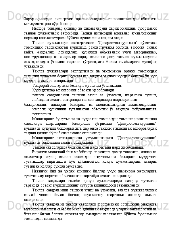Зарур   ҳолларда   экспертиза   органи   савдолар   ташкилотчисидан   қўшимча
маълумотларни сўраб олади. 
Импорт   товарлар   (ишлар   ва   хизматлар)ни   харид   қилишда   буюртмачи
танлов   ҳужжатлари   таркибида   Ташқи   иқтисодий   алоқалар   агентлигининг
нархлар конъюнктураси бўйича хулосасини тақдим этади. 
Танлов   ҳужжатлари   экспертизаси   "Давархитектқурилиш"   қўмитаси
томонидан   тасдиқланган   қурилиш,   реконструкция   қилиш,   техника   билан
қайта   жиҳозлаш,   лойиҳалаш,   қурилиш   объектлари   учун   материаллар,
конструкциялар   ва   жиҳозлар   харид   қилишга   доир   танлов   ҳужжатларини
экспертизадан   ўтказиш   тартиби   тўғрисидаги   Низом   талабларига   мувофиқ
ўтказилади. 
Танлов   ҳужжатлари   экспертизаси   ва   экспертиза   органи   томонидан
тегишли хулосани бериш ҳужжатлар тақдим этилган кундан бошлаб ўн кун
муддатда амалга оширилади. 
Такрорий экспертиза беш кун муддатда ўтказилади. 
Қуйидагилар мониторинг объекти ҳисобланади: 
танлов   савдоларини   ташкил   этиш   ва   ўтказиш,   шартнома   тузиш;
лойиҳани амалга оширишда танлов савдолари шартларининг 
бажарилиши;   ишларни   бажариш   ва   молиялаштириш   жадвалларининг
ижроси;   қурилиши   тугалланган   объектни   ўз   вақтида   фойдаланишга
топшириш. 
Мониторинг   буюртмачи   ва   пудратчи   томонидан   томонларнинг   танлов
савдолари   шартларини   бажариши   тўғрисида   "Давархитектқурилиш"
қўмитаси ҳудудий бошқармасига ҳар ойда тақдим этиладиган ахборотларни
таҳлил қилиш йўли билан амалга оширилади. 
Мониторинг   натижаларини   умумлаштириш   "Давархитектқурилиш"
қўмитаси томонидан амалга оширилади. 
Танлов савдоларида белгиланган нарх қатъий нарх ҳисобланади. 
Биринчи молиявий йил мобайнида нархларга ҳамда товарлар, ишлар ва
хизматлар   харид   қилиш   юзасидан   шартномани   бажариш   муддатига
тузатишлар   киритишга   йўл   қўйилмайди,   қонун   ҳужжатларида   назарда
тутилган ҳоллар бундан мустасно. 
Иккинчи   йил   ва   ундан   кейинги   йиллар   учун   шартнома   нархларига
тузатишлар киритиш белгиланган тартибда амалга оширилади. 
Танлов   савдолари   ғолиби   қонун   ҳужжатларида   назарда   тутилган
тартибда объект қурилишининг суғурта қилинишини таъминлайди. 
Танлов   савдоларини   ташкил   этиш   ва   ўтказиш,   танлов   ҳужжатларини
ишлаб   чиқиш   билан   боғлиқ   харажатлар   шартнома   асосида   амалга
оширилади. 
Танлов   савдолари   танлов   савдолари   предметини   сотишнинг   мақсадга
мувофиқ эмаслиги сабабли бекор қилинган тақдирда уларни ташкил этиш ва
ўтказиш билан боғлиқ харажатлар амалдаги харажатлар бўйича буюртмачи
томонидан қопланади.