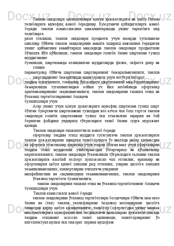 Танлов   савдолари   қатнашчилари   қонун   ҳужжатларига   ва   ушбу   Низом
талабларига   мувофиқ   жавоб   берадилар.   Буюртмачи   қуйидагиларга   жавоб
беради:   танлов   комиссиясини   шакллантиришда   унинг   таркибига   оид
талабларга 
риоя   этилиши;   танлов   савдолари   предмети   учун   назарда   тутилмаган
шакллар   бўйича   танлов   савдоларини   амалга   ошириш   имконини   берадиган
унинг   қийматини   камайтириш   мақсадида   танлов   савдолари   предметини
бўлишга   йўл   қўйилиши;   танлов   савдолари   ғолиби   билан   шартнома   тузиш
муддатининг 
бузилиши;   шартномада   келишилган   муддатларда   физик,   сифатга   доир   ва
техник 
параметрлар   бўйича   шартнома   шартларининг   бажарилмаганлиги;   танлов
шартларининг бажарилиши мониторинги учун нотўғри ахборот 
тақдим этилганлиги; томонлар ўртасидаги шартномавий мажбуриятларнинг
бажарилиши   тугаллангандан   кейин   уч   йил   мобайнида   оферталар
оригиналларининг   сақланмаганлиги;   танлов   савдоларини   ташкил   этиш   ва
ўтказиш тартиботларининг бошқача 
бузилишлари учун. 
Агар   унинг   учун   қонун   ҳужатларига   мувофиқ   шартнома   тузиш   шарт
бўлган  буюртмачи  шартномани  тузишдан   воз  кечса  ёки  бош  тортса   танлов
савдолари   ғолиби   шартномани   тузиш   ёки   етказилган   зарарни   ва   бой
берилган   фойдани   ундириш   тўғрисидаги   талаб   билан   судга   мурожаат
қилади. 
Танлов савдолари ташкилотчиси жавоб беради: 
оферталар   тақдим   этиш   муддати   тугагунгача   танлов   ҳужжатларига
танлов   ҳужжатларини   олишган   талабгорларга   ўз   вақтида   хабар   қилмасдан
ва офертага тузатишлар киритиш учун етарли бўлган вақт учун оферталарни
тақдим   этиш   муддатини   узайтирмасдан   ўзгартириш   ва   қўшимчалар
киритилганлиги; танлов савдолари ўтказилиши тўғрисидаги эълонни танлов
ҳужжатларига   ижобий   эксперт   хулосасисиз   чоп   этганлик;   аризалар   ва
оферталарни   қабул   қилиб   олишни   рад   этганлик,   уларни   ҳисобга   олишни
таъминламаганлик, конвертларни очишгача уларнинг 
махфийлигини   ва   сақланишини   таъминламаганлик;   танлов   савдоларини
ўтказиш тартиботи бузилганлиги; 
танлов савдоларини ташкил этиш ва ўтказиш тартиботининг бошқача 
бузилишлари учун. 
Танлов комиссияси жавоб беради: 
танлов савдоларини ўтказиш тартиботлари босқичлари бўйича кам овоз
билан   ва   (ёки)   танлов   таклифларини   баҳолаш   мезонларини   ҳисобга
олмасдан   қарор   қабул   қилинганлиги;   талабгор   (оферент)дан   унинг   малака
маълумотларига мувофиқлигини тасдиқловчи далилларни ҳужжатли шаклда
тақдим   этишнинг   асоссиз   талаб   қилиниши;   талабгорларнинг   ўз
интеллектуал мулки ёки тижорат сирини муҳофаза