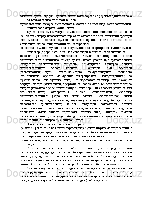 қилишга бўлган ҳуқуқи бузилганлиги; талабгорлар (оферентлар)нинг малака
маълумотларига нисбатан танлов 
ҳужжатларида   назарда   тутилмаган   мезонлар   ва   талаблар   белгиланганлиги;
танлов савдоларида қатнашишга: 
муассислик   ҳужжатлари,   молиявий   қатнашиш,   холдинг   шаклида   ва
бошқа шаклларда ифодаланган бир-бири билан бевосита ташкилий-ҳуқуқий
ёки   молиявий   боғлиқ   бўлган   ташкилотларнинг;   қайта   ташкил   этиш
(бўлиниш, бирлашиш) тугатиш ёки банкротлик 
босқичида   бўлган,   мулки   хатлаб   қўйилган   талабгорларнинг   қўйилганлиги;
талабгор (оферент)нинг танлов савдолари тартиботида қатнашишдан 
асоссиз   равишда   четлатилганлиги;   танлов   савдоларининг   бошқа
қатнашчилари   рейтингига   таъсир   қилмайдиган,   уларга   йўл   қўйган   танлов
савдолари   қатнашчисига   устунлик   бермайдиган   ҳолларда   танлов
ҳужжатларининг   эълон   қилинган   шартларга   ёки   офертани
расмийлаштиришдаги   ноаниқликларга   номувофиқлиги   эътиборга
олинганлиги;   оферта   мазмунини   ўзгартирадиган   тушунтиришлар   ва
тузатишларга   йўл   қўйилганлиги,   шу   жумладан   нархлар   ёки   бажариш
муддати ўзгартирилганлиги; офертани танлов комиссияси мажлисида кўриб
чиқиш  давомида  оферентнинг   тушунтириш  беришига  асоссиз   равишда  йўл
қўйилмаганлиги;   ахборотнинг   ошкор   қилинганлиги,   савдолар
қатнашчиларининг   ўзаро   ёки   жалб   этилган   мутахассислар   билан
келишувига   йўл   қўйилганлиги,   шунингдек   қонунга   зид   бошқа   хатти-
ҳаракатлар   қилинганлиги;   танлов   савдолари   ғолибининг   танлов
комиссиясининг   очиқ   мажлисида   аниқланганлиги,   танлов   савдолари
ғолибини   эълон   қилиш   тартиботи   бузилганлиги,   иштирок   этмаган
қатнашчиларнинг   ўз   вақтида   хабардор   қилинмаганлиги;   танлов   савдолари
тартиботининг бошқача бузилишлари учун. 
Танлов савдолари ғолиби жавоб беради: 
физик, сифатга доир ва техник параметрлар бўйича шартнома шартларининг
шартномада   назарда   тутилган   муддатларда   бажарилмаганлиги;   танлов
шартларининг бажарилиши мониторинги натижаларининг 
бузилганлиги;   танлов   шартлари   ва   шартноманинг   бошқача   бузилишлари
учун. 
Агар   танлов   савдолари   ғолиби   шартнома   тузишни   рад   этса   ёки
белгиланган   муддатда   шартнома   бажарилиши   таъминланишини   тақдим
этмаса,   у  ҳолда   буюртмачи   танлов   комиссияси   билан  биргаликда   офертаси
иккинчи   баҳони   олган   оферентни   танлов   савдолари   ғолиби   деб   эътироф
этиши ёки такрорий танлов савдолари ўтказишни тайинлаши мумкин. 
Танлов   савдолари   тартиботидан   келиб   чиққан   келишмовчиликлар   ва
низолар,   буюртмачи,   савдолар   ташкилотчиси   ёки   танлов   савдолари   бошқа
қатнашчиларининг   хатти-ҳаракатлари   ва   қарорлар   юзасидан   шикоятлари
қонун ҳужжатларида белгиланган тартибда кўриб чиқилади.