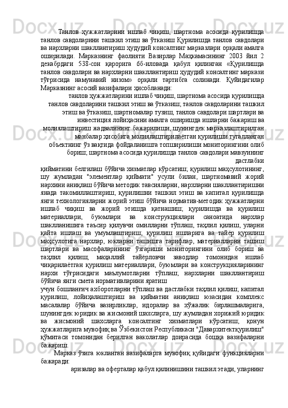 Танлов   ҳужжатларини   ишлаб   чиқиш,   шартнома   асосида   қурилишда
танлов савдоларини ташкил этиш ва ўтказиш Қурилишда танлов савдолари
ва нархларни шакллантириш ҳудудий консалтинг марказлари орқали амалга
оширилади.   Марказнинг   фаолияти   Вазирлар   Маҳкамасининг   2003   йил   2
декабрдаги   538-сон   қарорига   6б-иловада   қабул   қилинган   «Қурилишда
танлов савдолари ва нархларни шакллантириш ҳудудий консалтинг маркази
тўғрисида   намунавий   низом»   орқали   тартибга   солинади.   Қуйидагилар
Марказнинг асосий вазифалари ҳисобланади: 
танлов ҳужжатларини ишлаб чиқиш, шартнома асосида қурилишда 
танлов савдоларини ташкил этиш ва ўтказиш; танлов савдоларини ташкил
этиш ва ўтказиш, шартномалар тузиш, танлов савдолари шартлари ва
инвестиция лойиҳасини амалга оширишда ишларни бажариш ва
молиялаштириш жадвалининг бажарилиши, шунингдек марказлаштирилган
манбалар ҳисобига молиялаштирилаётган қурилиши тугалланган
объектнинг ўз вақтида фойдаланишга топширилиши мониторингини олиб
бориш; шартнома асосида қурилишда танлов савдолари мавзуининг
дастлабки 
қийматини белгилаш бўйича хизматлар кўрсатиш; қурилиш маҳсулотининг,
шу   жумладан   "элементлар   қиймати"   усули   билан,   шартномавий   жорий
нархини аниқлаш бўйича методик тавсияларни, нархларни шакллантиришни
янада   такомиллаштириш,   қурилишни   ташкил   этиш   ва   капитал   қурилишда
янги технологияларни жорий этиш бўйича норматив-методик ҳужжатларни
ишлаб   чиқиш   ва   жорий   этишда   қатнашиш;   қурилишда   ва   қурилиш
материаллари,   буюмлари   ва   конструкциялари   саноатида   нархлар
шаклланишига   таъсир   қилувчи   омилларни   тўплаш,   таҳлил   қилиш,   уларни
қайта   ишлаш   ва   умумлаштириш;   қурилиш   ишларига   ва   тайёр   қурилиш
маҳсулотига   нархлар,   юкларни   ташишга   тарифлар,   материалларни   ташиш
шартлари   ва   масофаларининг   ўзгариши   мониторингини   олиб   бориш   ва
таҳлил   қилиш;   маҳаллий   тайёрловчи   заводлар   томонидан   ишлаб
чиқарилаётган   қурилиш   материаллари,   буюмлари   ва   конструкцияларининг
нархи   тўғрисидаги   маълумотларни   тўплаш;   нархларни   шакллантириш
бўйича янги смета нормативларини яратиш 
учун бошланғич ахборотларни тўплаш ва дастлабки таҳлил қилиш; капитал
қурилиш,   лойиҳалаштириш   ва   қийматни   аниқлаш   юзасидан   комплекс
масалалар   бўйича   вазирликлар,   идоралар   ва   хўжалик   бирлашмаларига,
шунингдек юридик ва жисмоний шахсларга, шу жумладан хорижий юридик
ва   жисмоний   шахсларга   консалтинг   хизматлари   кўрсатиш;   қонун
ҳужжатларига мувофиқ ва Ўзбекистон Республикаси "Давархитектқурилиш"
қўмитаси   томонидан   берилган   ваколатлар   доирасида   бошқа   вазифаларни
бажариш. 
Марказ   ўзига   юкланган   вазифаларга   мувофиқ   қуйидаги   функцияларни
бажаради: 
аризалар ва оферталар қабул қилинишини ташкил этади, уларнинг  