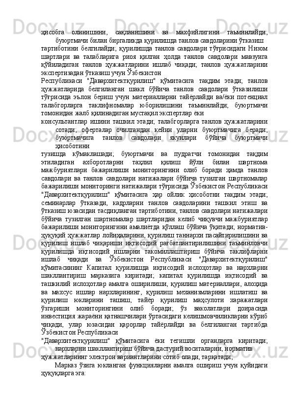 ҳисобга   олинишини,   сақланишини   ва   махфийлигини   таъминлайди;
буюртмачи билан биргаликда қурилишда танлов савдоларини ўтказиш 
тартиботини   белгилайди;   қурилишда   танлов   савдолари   тўғрисидаги   Низом
шартлари   ва   талабларига   риоя   қилган   ҳолда   танлов   савдолари   мавзуига
қўйиладиган   танлов   ҳужжатларини   ишлаб   чиқади;   танлов   ҳужжатларини
экспертизадан ўтказиш учун Ўзбекистон 
Республикаси   "Давархитектқурилиш"   қўмитасига   тақдим   этади;   танлов
ҳужжатларида   белгиланган   шакл   бўйича   танлов   савдолари   ўтказилиши
тўғрисида   эълон   бериш   учун   материалларни   тайёрлайди   ва/ёки   потенциал
талабгорларга   таклифномалар   юборилишини   таъминлайди;   буюртмачи
томонидан жалб қилинадиган мустақил экспертлар ёки 
консультантлар   ишини   ташкил   этади;   талабгорларга   танлов   ҳужжатларини
сотади;   оферталар   очилгандан   кейин   уларни   буюртмачига   беради;
буюртмачига   танлов   савдолари   якунлари   бўйича   буюртмачи
ҳисоботини 
тузишда   кўмаклашади;   буюртмачи   ва   пудратчи   томонидан   тақдим
этиладиган   ахборотларни   таҳлил   қилиш   йўли   билан   шартнома
мажбуриятлари   бажарилиши   мониторингини   олиб   боради   ҳамда   танлов
савдолари   ва   танлов   савдолари   натижалари   бўйича   тузилган   шартномалар
бажарилиши мониторинги натижалари тўғрисида Ўзбекистон Республикаси
"Давархитектқурилиш"   қўмитасига   ҳар   ойлик   ҳисоботни   тақдим   этади;
семинарлар   ўтказади,   кадрларни   танлов   савдоларини   ташкил   этиш   ва
ўтказиш юзасидан тасдиқланган тартиботини, танлов савдолари натижалари
бўйича   тузилган   шартномалар   шартларидан   келиб   чиқувчи   мажбуриятлар
бажарилиши мониторингини амалиётда қўллаш бўйича ўқитади;  норматив-
ҳуқуқий ҳужжатлар лойиҳаларини, қурилиш таннархи пасайтирилишини ва
қурилиш   ишлаб   чиқариши   иқтисодий   рағбатлантирилишини   таъминловчи
қурилишда   иқтисодий   ишларни   такомиллаштириш   бўйича   таклифларни
ишлаб   чиқади   ва   Ўзбекистон   Республикаси   "Давархитектқурилиш"
қўмитасининг   Капитал   қурилишда   иқтисодий   ислоҳотлар   ва   нархларни
шакллантириш   марказига   киритади;   капитал   қурилишда   иқтисодий   ва
ташкилий  ислоҳотлар   амалга   оширилиши,  қурилиш  материаллари,   алоҳида
ва   махсус   ишлар   нархларининг,   қурилиш   механизмларини   ишлатиш   ва
қурилиш   юкларини   ташиш,   тайёр   қурилиш   маҳсулоти   харажатлари
ўзгариши   мониторингини   олиб   боради;   ўз   ваколатлари   доирасида
инвестиция жараёни қатнашчилари ўртасидаги келишмовчиликларни кўриб
чиқади,   улар   юзасидан   қарорлар   тайёрлайди   ва   белгиланган   тартибда
Ўзбекистон Республикаси 
"Давархитектқурилиш"   қўмитасига   ёки   тегишли   органларга   киритади;
нархларни шакллантириш бўйича дастурий воситаларни, норматив 
ҳужжатларнинг электрон вариантларини сотиб олади, тарқатади; 
Марказ   ўзига   юкланган   функцияларни   амалга   ошириш   учун   қуйидаги
ҳуқуқларга эга: