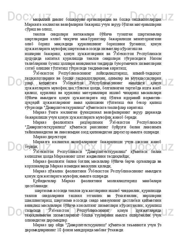 маҳаллий   давлат   бошқаруви   органларидан   ва   бошқа   ташкилотлардан
Марказга юкланган вазифаларни бажариш учун зарур бўлган материалларни
сўраш ва олиш; 
танлов   савдолари   натижалари   бўйича   тузилган   шартномалар
шартларидан   келиб   чиқувчи   мажбуриятлар   бажарилиши   мониторингини
олиб   бориш   мақсадида   қурилишнинг   боришини   ўрганиш;   қонун
ҳужжатларига мувофиқ шартнома асосида хизматлар кўрсатиш ва 
ишларни   бажариш;   қонун   ҳужжатларини   ва   Ўзбекистон   Республикаси
ҳудудида   капитал   қурилишда   танлов   савдолари   тўғрисидаги   Низом
талабларини бузиш ҳоллари аниқланган тақдирда буюртмачига хизматларни
сотиб олишни тўхтатиш тўғрисида тақдимнома киритиш; 
Ўзбекистон   Республикасининг   лойиҳалаштириш,   илмий-тадқиқот
ташкилотларини   ва   бошқа   ташкилотларини,   олимлар   ва   мутахассисларни
улар   меҳнатига   Ўзбекистон   Республикасининг   амалдаги   қонун
ҳужжатларига мувофиқ ҳақ тўлаган ҳолда, белгиланган тартибда ишга жалб
қилиш;   қурилиш   ва   қурилиш   материаллари   ишлаб   чиқариш   масалалари
бўйича   амалдаги   қонун   ҳужжатларига   зид   бўлган   идоравий   норматив-
ҳуқуқий   ҳужжатларнинг   амал   қилишини   тўхтатиш   ёки   бекор   қилиш
тўғрисида "Давархитектқурилиш" қўмитасига таклифлар киритиш. 
Марказ   ўзига   юкланган   функционал   вазифаларнинг   зарур   даражада
бажарилиши учун қонун ҳужжатларига мувофиқ жавоб беради. 
Марказ   фаолиятига   раҳбарликни   Ўзбекистон   Республикаси
"Давархитектқурилиш"   қўмитаси   раисининг   буйруғи   билан   лавозимга
тайинланадиган ва лавозимдан озод қилинадиган директор амалга оширади. 
Марказ директори: 
Марказга   юкланган   вазифаларнинг   бажарилиши   учун   шахсан   жавоб
беради; 
Ўзбекистон   Республикаси   "Давархитектқурилиш"   қўмитаси   билан
келишган ҳолда Марказнинг штат жадвалини тасдиқлайди; 
Марказ  фаолияти  билан  боғлиқ  масалалар  бўйича  барча   органларда  ва
корхоналарда Марказ номидан вакиллик қилади; 
Марказ   хўжалик   фаолиятини   Ўзбекистон   Республикасининг   амалдаги
қонун ҳужжатларига мувофиқ амалга оширади. 
Қуйидагилар   Марказ   фаолиятини   молиялаштириш   манбалари
ҳисобланади: 
шартнома асосида танлов ҳужжатларини ишлаб чиққанлик, қурилишда 
танлов   савдоларини   ташкил   этганлик   ва   ўтказганлик;   нархларни
шакллантириш,   шартнома   асосида   савдо   мавзуининг   дастлабки   қийматини
аниқлаш масалалари бўйича консалтинг хизматлари кўрсатганлик; қурилиш
соҳасида   Ўзбекистон   Республикасининг   қонун   ҳужжатларида
тақиқланмаган   хизматларнинг   бошқа   турларини   амалга   оширганлик   учун
олинадиган даромадлар. 
Марказ   ҳар   ойда   "Давархитектқурилиш"   қўмитаси   таъминоти   учун   ўз
даромадларининг 10 фоизи миқдорида маблағ ўтказади.