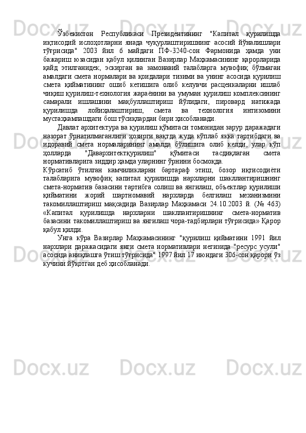 Ўзбекистон   Республикаси   Президентининг   "Капитал   қурилишда
иқтисодий   ислоҳотларни   янада   чуқурлаштиришнинг   асосий   йўналишлари
тўғрисида"   2003   йил   6   майдаги   ПФ-3240-сон   Фармонида   ҳамда   уни
бажариш   юзасидан   қабул   қилинган   Вазирлар   Маҳкамасининг   қарорларида
қайд   этилганидек,   эскирган   ва   замонавий   талабларга   мувофиқ   бўлмаган
амалдаги смета нормалари ва қоидалари тизими ва унинг асосида қурилиш
смета   қийматининг   ошиб   кетишига   олиб   келувчи   расценкаларни   ишлаб
чиқиш қурилиш-технология жараёнини ва умуман қурилиш комплексининг
самарали   ишлашини   мақбуллаштириш   йўлидаги,   пировард   натижада
қурилишда   лойиҳалаштириш,   смета   ва   технология   интизомини
мустаҳкамлашдаги бош тўсиқлардан бири ҳисобланади. 
Давлат архитектура ва қурилиш қўмитаси томонидан зарур даражадаги
назорат   ўрнатилмаганлиги   ҳозирги   вақтда   жуда   кўплаб   якка   тартибдаги   ва
идоравий   смета   нормаларининг   амалда   бўлишига   олиб   келди,   улар   кўп
ҳолларда   "Давархитектқурилиш"   қўмитаси   тасдиқлаган   смета
нормативларига зиддир ҳамда уларнинг ўрнини босмоқда. 
Кўрсатиб   ўтилган   камчиликларни   бартараф   этиш,   бозор   иқтисодиёти
талабларига   мувофиқ   капитал   қурилишда   нархларни   шакллантиришнинг
смета-норматив базасини тартибга  солиш ва янгилаш, объектлар қурилиши
қийматини   жорий   шартномавий   нархларда   белгилаш   механизмини
такомиллаштириш   мақсадида   Вазирлар   Маҳкамаси   24.10.2003   й.   (№   463)
«Капитал   қурилишда   нархларни   шакллантиришнинг   смета-норматив
базасини такомиллаштириш ва янгилаш чора-тадбирлари тўғрисида» Қарор
қабул қилди. 
Унга   кўра   Вазирлар   Маҳкамасининг   "қурилиш   қийматини   1991   йил
нархлари   даражасидаги   янги   смета   нормативлари   негизида   "ресурс   усули"
асосида аниқлашга ўтиш тўғрисида" 1997 йил 17 июндаги 306-сон қарори ўз
кучини йўқотган деб ҳисобланади. 
 
 
  