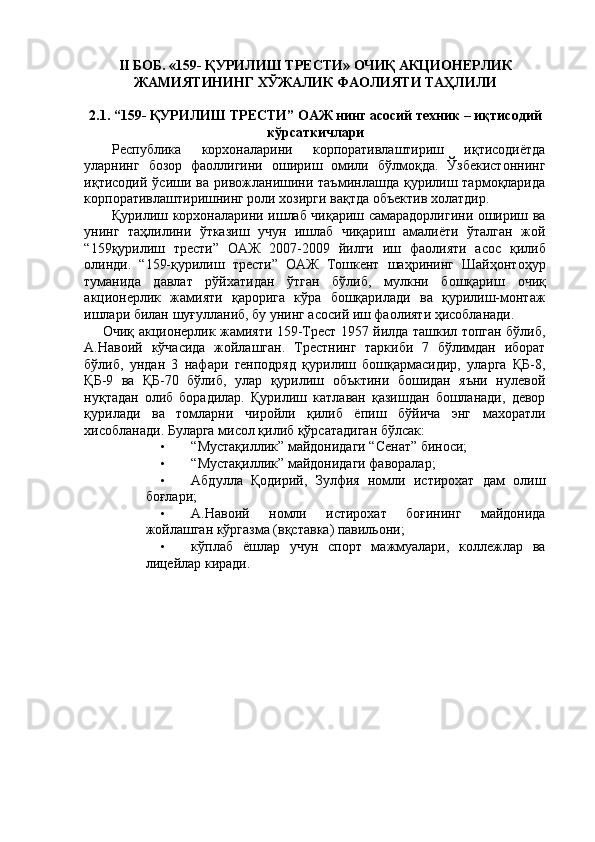 II БОБ. «159- ҚУРИЛИШ ТРЕСТИ» ОЧИҚ АКЦИОНЕРЛИК
ЖАМИЯТИНИНГ ХЎЖАЛИК ФАОЛИЯТИ ТАҲЛИЛИ 
 
2.1. “159- ҚУРИЛИШ ТРЕСТИ” ОАЖ нинг асосий техник – иқтисодий
кўрсаткичлари 
Республика   корхоналарини   корпоративлаштириш   иқтисодиётда
уларнинг   бозор   фаоллигини   ошириш   омили   бўлмоқда.   Ўзбекистоннинг
иқтисодий  ўсиши  ва  ривожланишини  таъминлашда   қурилиш  тармоқларида
корпоративлаштиришнинг роли хозирги вақтда объектив холатдир. 
Қурилиш корхоналарини ишлаб чиқариш самарадорлигини ошириш ва
унинг   таҳлилини   ўтказиш   учун   ишлаб   чиқариш   амалиёти   ўталган   жой
“159қурилиш   трести”   ОАЖ   2007-2009   йилги   иш   фаолияти   асос   қилиб
олинди.   “159-қурилиш   трести”   ОАЖ   Тошкент   шаҳрининг   Шайҳонтоҳур
туманида   давлат   рўйхатидан   ўтган   бўлиб,   мулкни   бошқариш   очиқ
акционерлик   жамияти   қарорига   кўра   бошқарилади   ва   қурилиш-монтаж
ишлари билан шуғулланиб, бу унинг асосий иш фаолияти ҳисобланади. 
  Очиқ акционерлик жамияти 159-Трест 1957 йилда ташкил топган бўлиб,
А.Навоий   кўчасида   жойлашган.   Трестнинг   таркиби   7   бўлимдан   иборат
бўлиб,   ундан   3   нафари   генподряд   қурилиш   бошқармасидир,   уларга   ҚБ-8,
ҚБ-9   ва   ҚБ-70   бўлиб,   улар   қурилиш   объктини   бошидан   яъни   нулевой
нуқтадан   олиб   борадилар.   Қурилиш   катлаван   қазишдан   бошланади,   девор
қурилади   ва   томларни   чиройли   қилиб   ёпиш   бўйича   энг   махоратли
хисобланади. Буларга мисол қилиб қўрсатадиган бўлсак: 
• “Мустақиллик” майдонидаги “Сенат” биноси; 
• “Мустақиллик” майдонидаги фаворалар; 
• Абдулла   Қодирий,   Зулфия   номли   истирохат   дам   олиш
боғлари; 
• А.Навоий   номли   истирохат   боғининг   майдонида
жойлашган кўргазма (вқставка) павильони; 
• кўплаб   ёшлар   учун   спорт   мажмуалари,   коллежлар   ва
лицейлар киради.