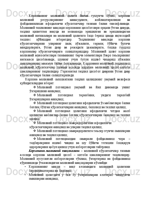 Корхонанинг   молиявий   ҳолати   йиғма   тушунча   бўлиб,   корхона
молиявий   ресурсларининг   мавжудлиги,   жойлаштирилиши   ва
фойдаланилиши   ифодаловчи   кўрсаткичлар   тизими   билан   тавсифланади.
Молиявий тахлилнинг мақсади корхонани ҳисоботлари орқали ўтган даврда,
таҳлил   қилаётган   вақтда   ва   келажакда   эришилган   ва   эришиладиган
молиявий   натижалари   ва   молиявий   ҳолатига   баҳо   бериш   ҳамда   иқтисодий
ташхис   қўйишдан   иборатдир.   Таҳлилнинг   мақсади   корхона
кўрсаткичларини   уларнинг   халқ   хўжалиги,   тармоқ   бўйича   ўртача
миқдорларига,   ўтган   давр   ва   режадаги   ҳажмларига,   бошқа   турдош
корхоналар   кўрсаткичларига   солиштиришдир.   Молиявий   ҳолат   корхона
молиявий муносабатлари тизимининг барча элементлари ўзаро таъсирининг
натижаси   ҳисобланади,   шунинг   учун   бутун   ишлаб   чиқариш   хўжалик
омилларининг мажмуи билан белгиланади. Корхонани молиявий таҳлиллаш
молиявий   кўрсаткичлар   тизими   асосида   корхона   молиявий   ҳисоб-китоби
шаклларининг   таҳлилидир.  Горизонтал  таҳлил  ҳисобот  даврини   ўтган  давр
кўрсаткичлари билан солиштирилади. 
  Корхона   молиявий   салохиятини   таҳлил   қилишнинг   умумий   вазифаси
қуйидагилардан иборат: 
 Молиявий   потенциал   умумий   ва   йил   давомида   унинг
ўзгаришини аниқлаш; 
 Молиявий   потенциал   таркибини,   ундаги   таркибий
ўзгаришларни аниқлаш; 
 Молиявий потенциал ҳолатини ифодаловчи ўз маблағлари билан
боғлиқ бўлган кўрсаткичларни аниқлаш, бахолаш ва тахлил қилиш; 
 Молиявий   потенциал   ҳолатини   ифодаловчи   четдан   жалб
қилинган маблағлар билан боғлиқ кўрсаткичларни бахолаш ва тахлил
қилиш; 
 Молиявий потенциал самарадорлигини ифодаловчи 
кўрсаткичларни аниқлаш ва уларни таҳлил қилиш; 
 Молиявий потенциал самарадорлигига таъсир этувчи омилларни
аниқлаш ва таҳлил қилиш; 
 Молиявий   потенциалдан   самарали   фойдаланиш   чора   –
тадбирларини   ишлаб   чиқиш   ва   шу   бўйича   тегишли   бошқарув
қарорларини қабул қилиш учун ахборотларни тайёрлаш. 
Корхонани   молиявий   таҳлиллаш   –   молиявий   кўрсаткичлар   тизими
асосида   корхона   молиявий   ҳисоб   –   китоби   шаклларининг   таҳлилидир.
Молиявий   хусусиятли   ахборотларни   тўплаш,   ўзгартириш   ва   фойдаланиш
кўринишида ўтказиладиган молиявий мақсадларни кўзлайди: 
• Корхонанинг   макон   –   вақт   кесимидаги   молиявий   ҳолатини
бирхиллаштириш ва баҳолаш; 
• Молиявий   ҳолатдаги   у   ёки   бу   ўзгаришларни   келтириб   чиқарувчи
омилларни аниқлаш;
