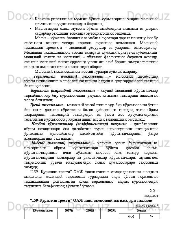 • Корхона   ривожининг   мумкин   бўлган   суръатларини   уларни  молиявий
таъминлаш нуқтаи назаридан баҳолаш; 
• Маблағларни   олиш   мумкин   бўлган   манбаларни   аниқлаш   ва   уларни
сафарбар этишнинг мақсадга мувофиқлигини баҳолаш; 
Молия – хўжалик фаолияти ва маблағ оқимлари ҳаракатининг у ёки бу
сиёсатини   танлаш   чоғида   корхона   аҳволини   тахминлаш.   Молиявий
таҳлиллаш   предмети   –   молиявий   ресурслар   ва   уларнинг   оқимларидир.
Молиявий таҳлиллашнинг асосий вазифаси хўжалик юритувчи субъектнинг
молиявий   холати   ва   молиявий   –   хўжалик   фаолиятини   баҳолаш   асосида
оқилона молиявий сиёсат ёрдамида унинг иш олиб бориш самарадорлигини
ошириш имкониятларни аниқлашдан иборат. 
Молиявий таҳлиллашнинг асосий турлари қуйидагилардир: 
  Горизонтал   (вақтий)   таҳлиллаш   –   молиявий   ҳисоботлар
кўрсаткичларининг   жорий   қийматларини   олдинги   даврлардаги   қийматлари
билан қиёслаш; 
  Вертикал   (таркибий)   таҳлиллаш   –   якуний   молиявий   кўрсаткичлар
таркибини   ҳар   бир   кўрсаткичнинг   умуман   натижага   таъсирини   аниқлаган
ҳолда белгилаш; 
  Тренд таҳлиллаш   – молиявий ҳисоботнинг ҳар бир кўрсаткичини ўтган
бир   қатор   даврлар   кўрсаткичи   билан   қиёслаш   ва   трендни,   яъни   айрим
даврларнинг   тасодифий   таъсирлари   ва   ўзига   хос   хусусиятларидан
тозаланган кўрсаткичлар ҳаракатининг асосий тамойилини белгилаш. 
  Нисбий   кўрсаткичлар   (коэффицентлар)   таҳлили   -   ҳисобларнинг
айрим   позициялари   ёки   ҳисоботлар   турли   шаклларининг   позициялари
ўртасидаги   муносабатлар   ҳисоб-китоби,   кўрсаткичларнинг   ўзаро
алоқадорлигини белгилаш; 
  Қиёсий   (маконий)   таҳлиллаш   –   корхона,   унинг   бўлинмалари   ва
цехларининг   айрим   кўрсаткичлари   бўйича   ҳисобот   йиғма
кўрсаткичларининг   ички   хўжалик   таҳлили   хам,   мазкур   корхона
кўрсаткичларини   ҳамкорлар   ва   рақобатчилар   кўрсаткичлари,   шунингдек
такрмоқнинг   ўртача   маълумотлари   билан   хўжаликлараро   таҳлиллаш
ҳамдир; 
  “159-   Қурилиш   трести”   ОАЖ   фаолиятининг   самарадорлигини   аниқлаш
мақсадида   молиявий   таҳлиллаш   турларидан   бири   бўлган   горизонтал
таҳлиллашдан   фойдаланган   ҳолда   корхонанинг   айрим   кўрсаткичлари
таҳлилига батафсилроқ тўхталиб ўтамиз. 
 2.2 –
жадвал 
“159-Қурилиш трести” ОАЖ нинг молиявий натижалари таҳлили 
(минг сўмда) 
Кўрсаткичлар  2007й  2008й  2009й  Фарқи 
(+,-)  %