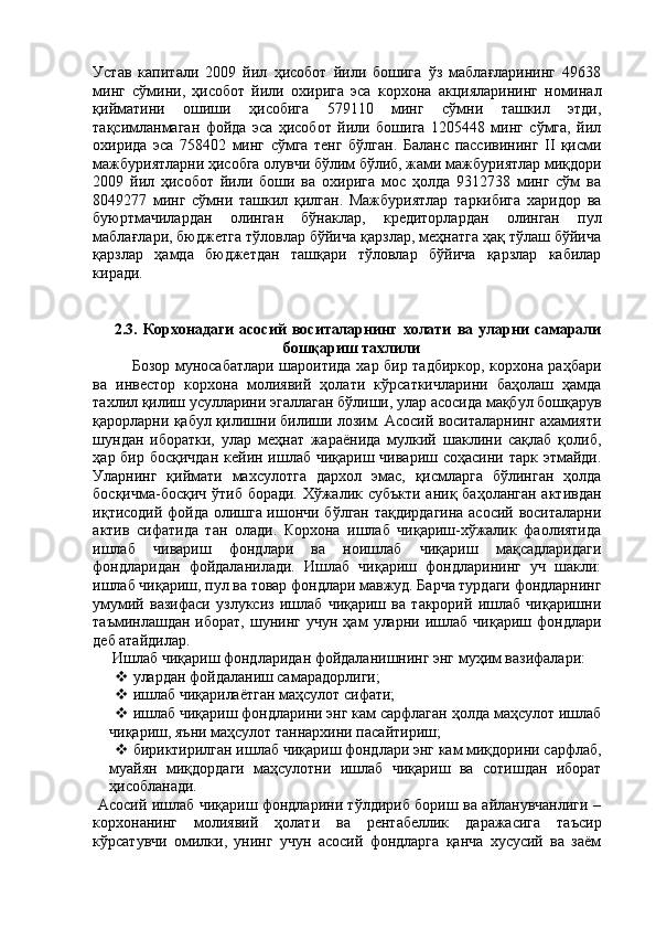 Устав   капитали   2009   йил   ҳисобот   йили   бошига   ўз   маблағларининг   49638
минг   сўмини,   ҳисобот   йили   охирига   эса   корхона   акцияларининг   номинал
қийматини   ошиши   ҳисобига   579110   минг   сўмни   ташкил   этди,
тақсимланмаган   фойда   эса   ҳисобот   йили   бошига   1205448   минг   сўмга,   йил
охирида   эса   758402   минг   сўмга   тенг   бўлган.   Баланс   пассивининг   II   қисми
мажбуриятларни ҳисобга олувчи бўлим бўлиб, жами мажбуриятлар миқдори
2009   йил   ҳисобот   йили   боши   ва   охирига   мос   ҳолда   9312738   минг   сўм   ва
8049277   минг   сўмни   ташкил   қилган.   Мажбуриятлар   таркибига   харидор   ва
буюртмачилардан   олинган   бўнаклар,   кредиторлардан   олинган   пул
маблағлари, бюджетга тўловлар бўйича қарзлар, меҳнатга ҳақ тўлаш бўйича
қарзлар   ҳамда   бюджетдан   ташқари   тўловлар   бўйича   қарзлар   кабилар
киради. 
 
 
2.3.   Корхонадаги   асосий   воситаларнинг   холати   ва   уларни   самарали
бошқариш тахлили 
Бозор муносабатлари шароитида хар бир тадбиркор, корхона раҳбари
ва   инвестор   корхона   молиявий   ҳолати   кўрсаткичларини   баҳолаш   ҳамда
тахлил қилиш усулларини эгаллаган бўлиши, улар асосида мақбул бошқарув
қарорларни қабул қилишни билиши лозим. Асосий воситаларнинг ахамияти
шундан   иборатки,   улар   меҳнат   жараёнида   мулкий   шаклини   сақлаб   қолиб,
ҳар бир босқичдан  кейин ишлаб чиқариш чивариш соҳасини тарк этмайди.
Уларнинг   қиймати   махсулотга   дархол   эмас,   қисмларга   бўлинган   ҳолда
босқичма-босқич ўтиб боради. Хўжалик субъкти  аниқ баҳоланган  активдан
иқтисодий фойда олишга ишончи бўлган тақдирдагина асосий воситаларни
актив   сифатида   тан   олади.   Корхона   ишлаб   чиқариш-хўжалик   фаолиятида
ишлаб   чивариш   фондлари   ва   ноишлаб   чиқариш   мақсадларидаги
фондларидан   фойдаланилади.   Ишлаб   чиқариш   фондларининг   уч   шакли:
ишлаб чиқариш, пул ва товар фондлари мавжуд. Барча турдаги фондларнинг
умумий   вазифаси   узлуксиз   ишлаб   чиқариш   ва   такрорий   ишлаб   чиқаришни
таъминлашдан   иборат,   шунинг   учун   ҳам   уларни   ишлаб   чиқариш   фондлари
деб атайдилар. 
 Ишлаб чиқариш фондларидан фойдаланишнинг энг муҳим вазифалари: 
 улардан фойдаланиш самарадорлиги; 
 ишлаб чиқарилаётган маҳсулот сифати; 
 ишлаб чиқариш фондларини энг кам сарфлаган ҳолда маҳсулот ишлаб
чиқариш, яъни маҳсулот таннархини пасайтириш; 
 бириктирилган ишлаб чиқариш фондлари энг кам миқдорини сарфлаб,
муайян   миқдордаги   маҳсулотни   ишлаб   чиқариш   ва   сотишдан   иборат
ҳисобланади. 
  Асосий ишлаб чиқариш фондларини тўлдириб бориш ва айланувчанлиги –
корхонанинг   молиявий   ҳолати   ва   рентабеллик   даражасига   таъсир
кўрсатувчи   омилки,   унинг   учун   асосий   фондларга   қанча   хусусий   ва   заём 