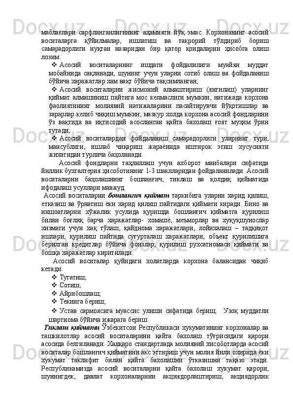 маблағлари   сарфланганлигининг   аҳамияти   йўқ   эмас.   Корхонанинг   асосий
воситаларга   қўйилмалар,   ишлатиш   ва   такрорий   тўлдириб   бориш
самарадорлиги   нуқтаи   назаридан   бир   қатор   қоидаларни   ҳисобга   олиш
лозим: 
 Асосий   воситаларнинг   ишдаги   фойдалилиги   муайян   муддат
мобайнида   сақланади,   шунинг   учун   уларни   сотиб   олиш   ва   фойдаланиш
бўйича харажатлар хам вақт бўйича тақсимланган; 
 Асосий   воситаларни   жисмоний   алмаштириш   (янгилаш)   уларнинг
қиймат   алмашиниш   пайтига   мос   келмаслиги   мумкин,   натижада   корхона
фаолиятининг   молиявий   натижаларини   пасайтирувчи   йўқотишлар   ва
зарарлар келиб чиқиш мумкин; мазкур холда корхона асосий фондларини
ўз   вақтида   ва   иқтисодий   асосланган   қайта   бахолаш   ғоят   муҳим   ўрин
тутади; 
 Асосий   воситалардан   фойдаланиш   самарадорлиги   уларнинг   тури,
мансублиги,   ишлаб   чиқариш   жараёнида   иштирок   этиш   хусусияти
жихатидан турлича баҳоланади. 
Асосий   фондларни   таҳлиллаш   учун   ахборот   манбалари   сифатида
йиллик бухгалтерия ҳисоботининг 1-3 шаклларидан фойдаланилади. Асосий
воситаларни   баҳолашнинг   бошланғич,   тиклаш   ва   қолдиқ   қийматида
ифодалаш усуллари мавжуд. 
  Асосий   воситаларни   бошланғич   қиймат   таркибига   уларни   харид   қилиш,
етказиш   ва   ўрнатиш   ёки   харид   қилиш   пайтидаги   қиймати   киради.   Бино   ва
иншоатларни   хўжалик   усулида   қуришда   бошланғич   қийматга   қурилиш
билан   боғлиқ   барча   харажатлар-   хомашё,   меъморлар   ва   хуқуқшунослар
хизмати   учун   хақ   тўлаш,   қайднома   харажатлари,   лойихалаш   –   тадқиқот
ишлари,   қурилиш   пайтида   суғурталаш   харажатлари,   объект   қурилишига
берилган   кредитлар   бўйича   фоизлар,   қурилиш   рухсатномаси   қиймати   ва
бошқа харажатлар киритилади. 
  Асосий   воситалар   қуйидаги   холатларда   корхона   балансидан   чиқиб
кетади: 
 Тугатиш; 
 Сотиш; 
 Айрибошлаш; 
 Текинга бериш; 
 Устав   сармоясига   муассис   улиши   сифатида   бериш;     Узоқ   муддатли
шартнома бўйича ижарага бериш. 
  Тиклаш   қиймати   Ўзбекитсон   Республикаси   хукуматининг   корхоналар  ва
ташкилотлар   асосий   воситаларини   қайта   бахолаш   тўғрисидаги   қарори
асосида белгиланади. Халқаро стандартлада молиявий хисоботларда асосий
воситалар бошланғич қийматини акс эттириш учун молия йили охирида ёки
хукумат   таклифит   билан   қайта   бахолашни   ўтказишни   тақазо   этади.
Республикамизда   асосий   воситаларни   қайта   бахолаш   хукумат   қарори,
шунингдек,   давлат   корхоналарини   акциядорлаштириш,   акциядорлик