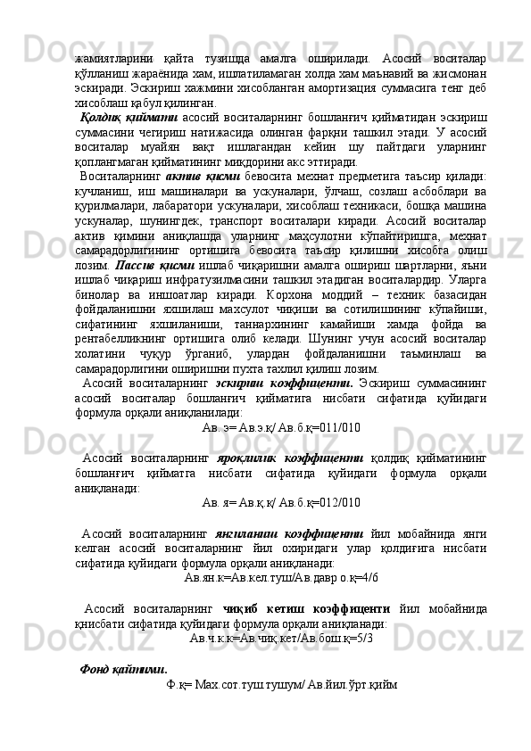 жамиятларини   қайта   тузишда   амалга   оширилади.   Асосий   воситалар
қўлланиш жараёнида хам, ишлатиламаган холда хам маънавий ва жисмонан
эскиради.  Эскириш   хажмини  хисобланган   амортизация  суммасига  тенг   деб
хисоблаш қабул қилинган. 
  Қолдиқ   қиймати   асосий   воситаларнинг   бошланғич   қийматидан   эскириш
суммасини   чегириш   натижасида   олинган   фарқни   ташкил   этади.   У   асосий
воситалар   муайян   вақт   ишлагандан   кейин   шу   пайтдаги   уларнинг
қоплангмаган қийматининг миқдорини акс эттиради. 
  Воситаларнинг   актив   қисми   бевосита   мехнат   предметига   таъсир   қилади:
кучланиш,   иш   машиналари   ва   ускуналари,   ўлчаш,   созлаш   асбоблари   ва
қурилмалари,   лабаратори   ускуналари,   хисоблаш   техникаси,   бошқа   машина
ускуналар,   шунингдек,   транспорт   воситалари   киради.   Асосий   воситалар
актив   қимини   аниқлашда   уларнинг   маҳсулотни   кўпайтиришга,   мехнат
самарадорлигининг   ортишига   бевосита   таъсир   қилишни   хисобга   олиш
лозим.   Пассив   қисми   ишлаб   чиқаришни   амалга   ошириш   шартларни,   яъни
ишлаб   чиқариш   инфратузилмасини   ташкил   этадиган   воситалардир.   Уларга
бинолар   ва   иншоатлар   киради.   Корхона   моддий   –   техник   базасидан
фойдаланишни   яхшилаш   махсулот   чиқиши   ва   сотилишининг   кўпайиши,
сифатининг   яхшиланиши,   таннархининг   камайиши   хамда   фойда   ва
рентабелликнинг   ортишига   олиб   келади.   Шунинг   учун   асосий   воситалар
холатини   чуқур   ўрганиб,   улардан   фойдаланишни   таъминлаш   ва
самарадорлигини оширишни пухта тахлил қилиш лозим. 
  Асосий   воситаларнинг   эскириш   коэффиценти .   Эскириш   суммасининг
асосий   воситалар   бошланғич   қийматига   нисбати   сифатида   қуйидаги
формула орқали аниқланилади: 
Ав. э= Ав.э.қ/ Ав.б.қ=011/010 
 
  Асосий   воситаларнинг   яроқлилик   коэффиценти   қолдиқ   қийматининг
бошланғич   қийматга   нисбати   сифатида   қуйидаги   формула   орқали
аниқланади: 
Ав. я= Ав.қ.қ/ Ав.б.қ=012/010 
 
  Асосий   воситаларнинг   янгиланиш   коэффиценти   йил   мобайнида   янги
келган   асосий   воситаларнинг   йил   охиридаги   улар   қолдиғига   нисбати
сифатида қуйидаги формула орқали аниқланади: 
Ав.ян.к=Ав.кел.туш/Ав.давр о.қ=4/6 
 
  Асосий   воситаларнинг   чиқиб   кетиш   коэффиценти   йил   мобайнида
қнисбати сифатида қуйидаги формула орқали аниқланади: 
Ав.ч.к.к=Ав.чиқ.кет/Ав.бош.қ=5/3 
 
 Фонд қайтими .  
Ф.қ= Мах.сот.туш.тушум/ Ав.йил.ўрт.қийм  