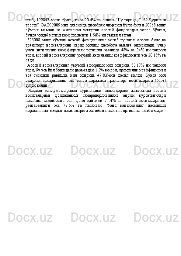 этиб,   129847   минг   сўмга,   яъни   20.4%   га   ошган.   Шу   тариқа,   “159-Қурилиш
трести”   ОАЖ 2009 йил давомида ҳисобдан чиқариш йўли билан 20268 минг
сўмлик   маънан   ва   жисмонан   эскирган   асосий   фондлардан   халос   бўлган,
бунда чиқиб кетиш коэффициенти 1.56% ни ташкил этган. 
  323008   минг   сўмлик   асосий   фондларнинг   келиб   тушиши   асосан   бино   ва
транспорт   воситаларини   харид   қилиш   ҳисобига   амалга   оширилади,   улар
учун   янгиланиш   коэффициенти   тегишли   равишда   48%   ва   24%   ни   ташкил
этди, асосий воситаларнинг умумий янгиланиш коэффициенти эса 20.15% га
етди. 
  Асосий   воситаларнинг   умумий   эскириши   йил   охирида   52.17%   ни   ташкил
этди, бу эса йил бошидаги даражадан 1.2% юқори, яроқлилик коэффициенти
эса   тегишли   равишда   йил   охирида   47.83%ни   ҳосил   қилди.   Бунда   йил
охирида   эскиришнинг   энг   катта   даражаси   транспорт   воситаларига   (51%)
тўғри келди. 
  Жадвал   маълумотларидан   кўринадики,   акциядорлик   жамиятида   асосий
воситалардан   фойдаланиш   самарадорлигининг   айрим   кўрсаткичлари
пасайиш   тамойилига   эга:   фонд   қайтими   7.14%   га,   асосий   воситаларнинг
рентабеллиги   эса   78.5%   га   пасайган.   Фонд   қайтимининг   пасайиши
корхонанинг меҳнат воситаларига эҳтиёжи нисбатан ортишига олиб келади.  
  