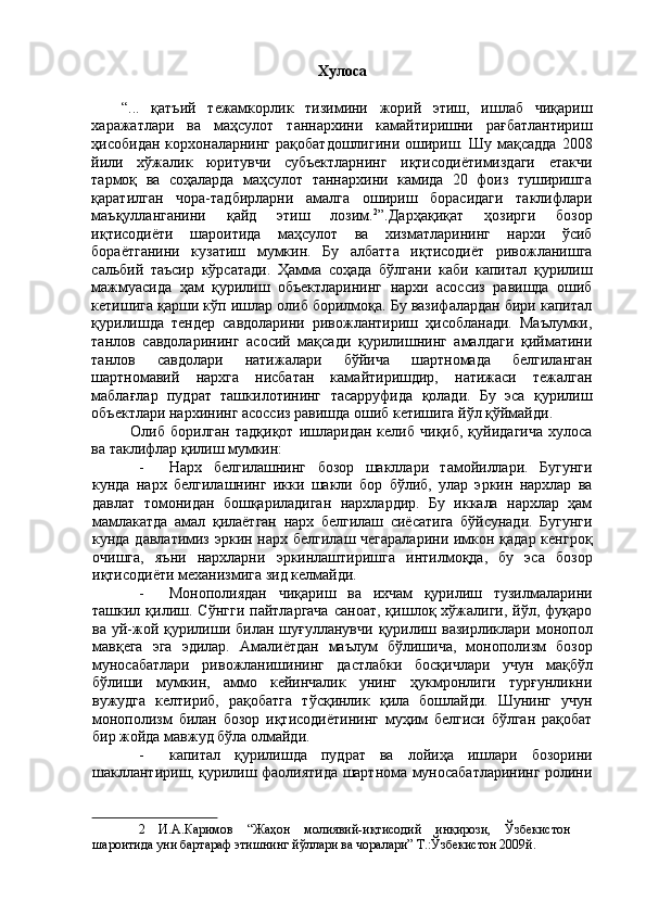Хулоса 
 
“...   қатъий   тежамкорлик   тизимини   жорий   этиш,   ишлаб   чиқариш
харажатлари   ва   маҳсулот   таннархини   камайтиришни   рағбатлантириш
ҳисобидан  корхоналарнинг  рақобатдошлигини  ошириш.  Шу  мақсадда   2008
йили   хўжалик   юритувчи   субъектларнинг   иқтисодиётимиздаги   етакчи
тармоқ   ва   соҳаларда   маҳсулот   таннархини   камида   20   фоиз   туширишга
қаратилган   чора-тадбирларни   амалга   ошириш   борасидаги   таклифлари
маъқулланганини   қайд   этиш   лозим. 2
”.Дарҳақиқат   ҳозирги   бозор
иқтисодиёти   шароитида   маҳсулот   ва   хизматларининг   нархи   ўсиб
бораётганини   кузатиш   мумкин.   Бу   албатта   иқтисодиёт   ривожланишга
сальбий   таъсир   кўрсатади.   Ҳамма   соҳада   бўлгани   каби   капитал   қурилиш
мажмуасида   ҳам   қурилиш   объектларининг   нархи   асоссиз   равишда   ошиб
кетишига қарши кўп ишлар олиб борилмоқа. Бу вазифалардан бири капитал
қурилишда   тендер   савдоларини   ривожлантириш   ҳисобланади.   Маълумки,
танлов   савдоларининг   асосий   мақсади   қурилишнинг   амалдаги   қийматини
танлов   савдолари   натижалари   бўйича   шартномада   белгиланган
шартномавий   нархга   нисбатан   камайтиришдир,   натижаси   тежалган
маблағлар   пудрат   ташкилотининг   тасарруфида   қолади.   Бу   эса   қурилиш
объектлари нархининг асоссиз равишда ошиб кетишига йўл қўймайди. 
Олиб  борилган   тадқиқот   ишларидан   келиб   чиқиб,   қуйидагича   хулоса
ва таклифлар қилиш мумкин: 
- Нарх   белгилашнинг   бозор   шакллари   тамойиллари.   Бугунги
кунда   нарх   белгилашнинг   икки   шакли   бор   бўлиб,   улар   эркин   нархлар   ва
давлат   томонидан   бошқариладиган   нархлардир.   Бу   иккала   нархлар   ҳам
мамлакатда   амал   қилаётган   нарх   белгилаш   сиёсатига   бўйсунади.   Бугунги
кунда давлатимиз эркин нарх белгилаш чегараларини  имкон қадар  кенгроқ
очишга,   яъни   нархларни   эркинлаштиришга   интилмоқда,   бу   эса   бозор
иқтисодиёти механизмига зид келмайди. 
- Монополиядан   чиқариш   ва   ихчам   қурилиш   тузилмаларини
ташкил  қилиш.  Сўнгги  пайтларгача   саноат,  қишлоқ  хўжалиги,   йўл,  фуқаро
ва  уй-жой  қурилиши  билан  шуғулланувчи  қурилиш  вазирликлари  монопол
мавқега   эга   эдилар.   Амалиётдан   маълум   бўлишича,   монополизм   бозор
муносабатлари   ривожланишининг   дастлабки   босқичлари   учун   мақбўл
бўлиши   мумкин,   аммо   кейинчалик   унинг   ҳукмронлиги   турғунликни
вужудга   келтириб,   рақобатга   тўсқинлик   қила   бошлайди.   Шунинг   учун
монополизм   билан   бозор   иқтисодиётининг   муҳим   белгиси   бўлган   рақобат
бир жойда мавжуд бўла олмайди. 
- капитал   қурилишда   пудрат   ва   лойиҳа   ишлари   бозорини
шакллантириш, қурилиш фаолиятида шартнома муносабатларининг ролини
2   И.А.Каримов   “Жаҳон   молиявий-иқтисодий   инқирози,   Ўзбекистон
шароитида уни бартараф этишнинг йўллари ва чоралари” Т.:Ўзбекистон 2009й.