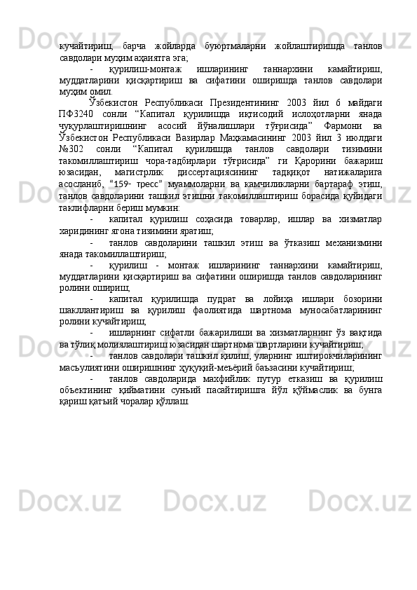 кучайтириш,   барча   жойларда   буюртмаларни   жойлаштиришда   танлов
савдолари муҳим аҳаиятга эга; 
- қурилиш-монтаж   ишларининг   таннархини   камайтириш,
муддатларини   қисқартириш   ва   сифатини   оширишда   танлов   савдолари
муҳим омил. 
Ўзбекистон   Республикаси   Президентининг   2003   йил   6   майдаги
ПФ3240   сонли   “Капитал   қурилишда   иқтисодий   ислоҳотларни   янада
чуқурлаштиришнинг   асосий   йўналишлари   тўғрисида”   Фармони   ва
Ўзбекистон   Республикаси   Вазирлар   Маҳкамасининг   2003   йил   3   июлдаги
№302   сонли   “Капитал   қурилишда   танлов   савдолари   тизимини
такомиллаштириш   чора-тадбирлари   тўғрисида”   ги   Қарорини   бажариш
юзасидан,   магистрлик   диссертациясининг   тадқиқот   натижаларига
асосланиб,   “159-   тресс”   муаммоларни   ва   камчиликларни   бартараф   этиш,
танлов   савдоларини   ташкил   этишни   такомиллаштириш   борасида   қуйидаги
таклифларни бериш мумкин: 
- капитал   қурилиш   соҳасида   товарлар,   ишлар   ва   хизматлар
харидининг ягона тизимини яратиш; 
- танлов   савдоларини   ташкил   этиш   ва   ўтказиш   механизмини
янада такомиллаштириш; 
- қурилиш   -   монтаж   ишларининг   таннархини   камайтириш,
муддатларини   қисқартириш   ва   сифатини   оширишда   танлов   савдоларининг
ролини ошириш; 
- капитал   қурилишда   пудрат   ва   лойиҳа   ишлари   бозорини
шакллантириш   ва   қурилиш   фаолиятида   шартнома   муносабатларининг
ролини кучайтириш; 
- ишларнинг   сифатли   бажарилиши   ва   хизматларнинг   ўз   вақтида
ва тўлиқ молиялаштириш юзасидан шартнома шартларини кучайтириш; 
- танлов савдолари ташкил қилиш, уларнинг иштирокчиларининг
масъулиятини оширишнинг ҳуқуқий-меъёрий баъзасини кучайтириш; 
- танлов   савдоларида   махфийлик   путур   етказиш   ва   қурилиш
объектининг   қийматини   сунъий   пасайтиришга   йўл   қўймаслик   ва   бунга
қариш қатъий чоралар қўллаш. 
 
 
 
 
 
 
 
 
 
 
  