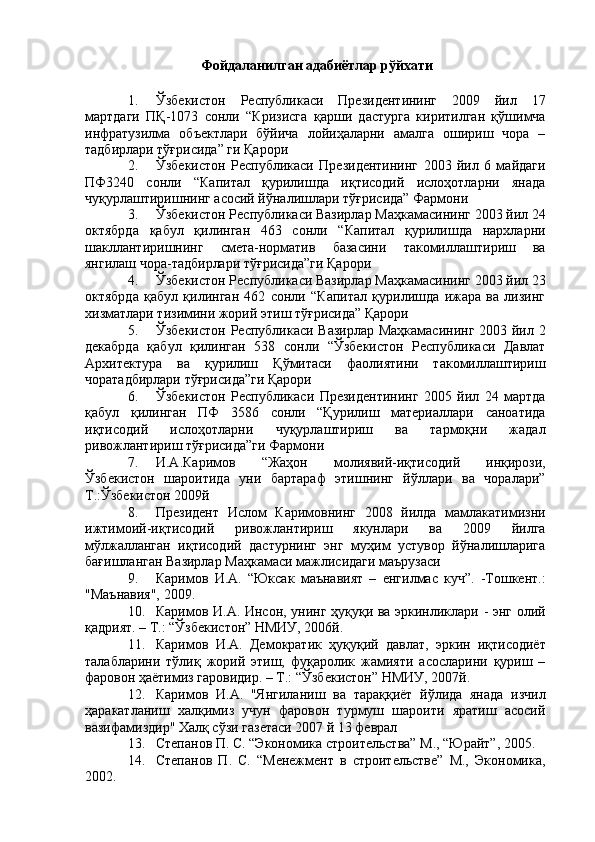 Фойдаланилган адабиётлар рўйхати 
 
1. Ўзбекистон   Республикаси   Президентининг   2009   йил   17
мартдаги   ПҚ-1073   сонли   “Кризисга   қарши   дастурга   киритилган   қўшимча
инфратузилма   объектлари   бўйича   лойиҳаларни   амалга   ошириш   чора   –
тадбирлари тўғрисида” ги Қарори 
2. Ўзбекистон   Республикаси   Президентининг   2003   йил   6   майдаги
ПФ3240   сонли   “Капитал   қурилишда   иқтисодий   ислоҳотларни   янада
чуқурлаштиришнинг асосий йўналишлари тўғрисида” Фармони 
3. Ўзбекистон Республикаси Вазирлар Маҳкамасининг 2003 йил 24
октябрда   қабул   қилинган   463   сонли   “Капитал   қурилишда   нархларни
шакллантиришнинг   смета-норматив   базасини   такомиллаштириш   ва
янгилаш чора-тадбирлари тўғрисида”ги Қарори 
4. Ўзбекистон Республикаси Вазирлар Маҳкамасининг 2003 йил 23
октябрда   қабул   қилинган   462   сонли   “Капитал   қурилишда   ижара   ва   лизинг
хизматлари тизимини жорий этиш тўғрисида” Қарори 
5. Ўзбекистон Республикаси Вазирлар Маҳкамасининг 2003 йил 2
декабрда   қабул   қилинган   538   сонли   “Ўзбекистон   Республикаси   Давлат
Архитектура   ва   қурилиш   Қўмитаси   фаолиятини   такомиллаштириш
чоратадбирлари тўғрисида”ги Қарори 
6. Ўзбекистон   Республикаси   Президентининг   2005   йил   24   мартда
қабул   қилинган   ПФ   3586   сонли   “Қурилиш   материаллари   саноатида
иқтисодий   ислоҳотларни   чуқурлаштириш   ва   тармоқни   жадал
ривожлантириш тўғрисида”ги Фармони 
7. И.А.Каримов   “Жаҳон   молиявий-иқтисодий   инқирози,
Ўзбекистон   шароитида   уни   бартараф   этишнинг   йўллари   ва   чоралари”
Т.:Ўзбекистон 2009й 
8. Президент   Ислом   Каримовнинг   2008   йилда   мамлакатимизни
ижтимоий-иқтисодий   ривожлантириш   якунлари   ва   2009   йилга
мўлжалланган   иқтисодий   дастурнинг   энг   муҳим   устувор   йўналишларига
бағишланган Вазирлар Маҳкамаси мажлисидаги маърузаси 
9. Каримов   И.А.   “Юксак   маънавият   –   енгилмас   куч”.   -Тошкент.:
"Маънавия", 2009. 
10. Каримов И.А. Инсон, унинг ҳуқуқи ва эркинликлари - энг олий
қадрият. – Т.: “Ўзбекистон” НМИУ, 2006й. 
11. Каримов   И.А.   Демократик   ҳуқуқий   давлат,   эркин   иқтисодиёт
талабларини   тўлиқ   жорий   этиш,   фуқаролик   жамияти   асосларини   қуриш   –
фаровон ҳаётимиз гаровидир. – Т.: “Ўзбекистон” НМИУ, 2007й. 
12. Каримов   И.А.   "Янгиланиш   ва   тараққиёт   йўлида   янада   изчил
ҳаракатланиш   халқимиз   учун   фаровон   турмуш   шароити   яратиш   асосий
вазифамиздир" Халқ сўзи газетаси 2007 й 13 феврал 
13. Степанов П. С. “Экономика строительства” М., “Юрайт”, 2005. 
14. Степанов   П.   С.   “Менежмент   в   строительстве”   М.,   Экономика,
2002.