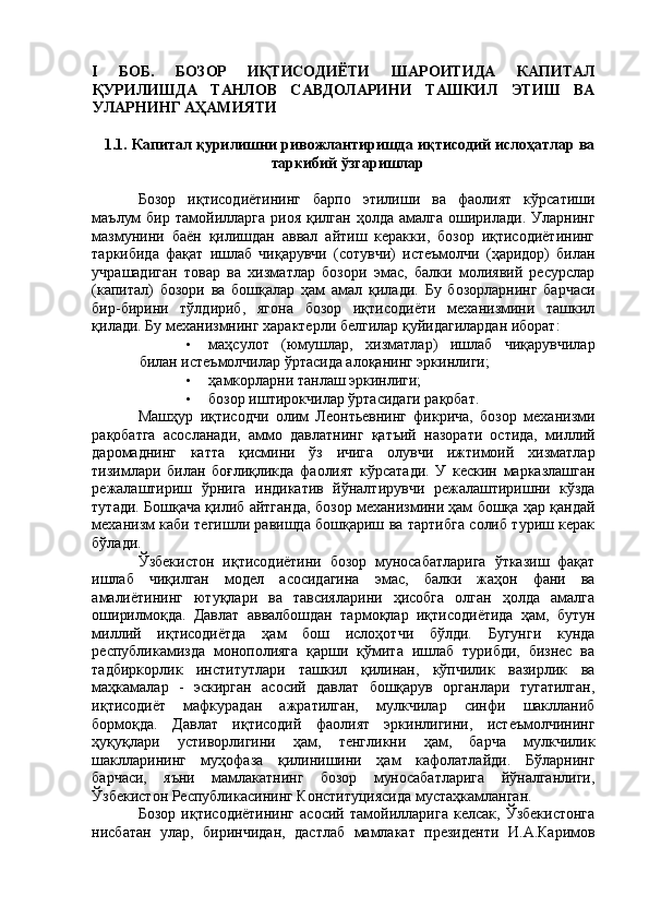 I   БОБ.   БОЗОР   ИҚТИСОДИЁТИ   ШАРОИТИДА   КАПИТАЛ
ҚУРИЛИШДА   ТАНЛОВ   САВДОЛАРИНИ   ТАШКИЛ   ЭТИШ   ВА
УЛАРНИНГ АҲАМИЯТИ 
 
1.1. Капитал қурилишни ривожлантиришда иқтисодий ислоҳатлар ва
таркибий ўзгаришлар 
 
Бозор   иқтисодиётининг   барпо   этилиши   ва   фаолият   кўрсатиши
маълум  бир   тамойилларга   риоя  қилган  ҳолда   амалга   оширилади.   Уларнинг
мазмунини   баён   қилишдан   аввал   айтиш   керакки,   бозор   иқтисодиётининг
таркибида   фақат   ишлаб   чиқарувчи   (сотувчи)   истеъмолчи   (ҳаридор)   билан
учрашадиган   товар   ва   хизматлар   бозори   эмас,   балки   молиявий   ресурслар
(капитал)   бозори   ва   бошқалар   ҳам   амал   қилади.   Бу   бозорларнинг   барчаси
бир-бирини   тўлдириб,   ягона   бозор   иқтисодиёти   механизмини   ташкил
қилади. Бу механизмнинг характерли белгилар қуйидагилардан иборат: 
• маҳсулот   (юмушлар,   хизматлар)   ишлаб   чиқарувчилар
билан истеъмолчилар ўртасида алоқанинг эркинлиги; 
• ҳамкорларни танлаш эркинлиги; 
• бозор иштирокчилар ўртасидаги рақобат. 
Машҳур   иқтисодчи   олим   Леонтьевнинг   фикрича,   бозор   механизми
рақобатга   асосланади,   аммо   давлатнинг   қатъий   назорати   остида,   миллий
даромаднинг   катта   қисмини   ўз   ичига   олувчи   ижтимоий   хизматлар
тизимлари   билан   боғлиқликда   фаолият   кўрсатади.   У   кескин   марказлашган
режалаштириш   ўрнига   индикатив   йўналтирувчи   режалаштиришни   кўзда
тутади. Бошқача қилиб айтганда, бозор механизмини ҳам бошқа ҳар қандай
механизм каби тегишли равишда бошқариш ва тартибга солиб туриш керак
бўлади. 
Ўзбекистон   иқтисодиётини   бозор   муносабатларига   ўтказиш   фақат
ишлаб   чиқилган   модел   асосидагина   эмас,   балки   жаҳон   фани   ва
амалиётининг   ютуқлари   ва   тавсияларини   ҳисобга   олган   ҳолда   амалга
оширилмоқда.   Давлат   аввалбошдан   тармоқлар   иқтисодиётида   ҳам,   бутун
миллий   иқтисодиётда   ҳам   бош   ислоҳотчи   бўлди.   Бугунги   кунда
республикамизда   монополияга   қарши   қўмита   ишлаб   турибди,   бизнес   ва
тадбиркорлик   институтлари   ташкил   қилинан,   кўпчилик   вазирлик   ва
маҳкамалар   -   эскирган   асосий   давлат   бошқарув   органлари   тугатилган,
иқтисодиёт   мафкурадан   ажратилган,   мулкчилар   синфи   шаклланиб
бормоқда.   Давлат   иқтисодий   фаолият   эркинлигини,   истеъмолчининг
ҳуқуқлари   устиворлигини   ҳам,   тенгликни   ҳам,   барча   мулкчилик
шаклларининг   муҳофаза   қилинишини   ҳам   кафолатлайди.   Бўларнинг
барчаси,   яъни   мамлакатнинг   бозор   муносабатларига   йўналганлиги,
Ўзбекистон Республикасининг Конституциясида мустаҳкамланган. 
Бозор   иқтисодиётининг   асосий   тамойилларига   келсак,   Ўзбекистонга
нисбатан   улар,   биринчидан,   дастлаб   мамлакат   президенти   И.А.Каримов