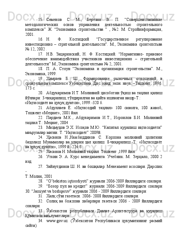 15. Семенов   С.   М.,   Березин   В.   П.   “Совершенствование
методологических   основ   управления   деятельностью   строительного
комплекса”   Ж.   “Экономика   строительства   ”   ,   №2.   М.   Стройинформация,
2001. 
16. Н.   Ф.   Костицкий   “Государственное   регулирование
инвестиционно   –   стрительной   деятельности”.   М.,   Экономика   сроителстьва
№ 12, 2002 . 
17. Н.В.   Зацаринский,   Н.   Ф.   Костицкий.   “Нормативно-   правовое
обеспечение   взаимодействия   участников   инвестиционно   –   стрительной
деятельности” М., Экономика сроителстьва № 2, 2001. 
18. П.   А.   Стоун   “Экономика   и   организация   строительства”.   М.,
Экономика, 1999. 
19. Хамраев   Б.   Ш.   Формирование   рыночных   отношений   в
сроительном комплексе Узбекистана. Дис. канд. экон. наук. –Ташкент: 1996.
173 с. 
20. Абдукаримов И.Т. Молиявий ҳисоботни ўқиш ва таҳлил қилиш
йўллари: 3-чиқарилиш, тўлдирилган ва қайта ишланган нашр-Т.: 
«Иқтисодиёт ва ҳуқуқ дунёси», 1999.-320 б. 
21. Абдуллаев   Ё.   «Иқтисодий   таҳлил»   100   саволга,   100   жавоб,
Тошкент «Меҳнат», 2001 йил. 
22. Пардаев   М.К.,   Абдукаримов   И.Т.,   Исроилов   Б.И.   Молиявий
таҳлил Т.: Меҳнат, 2004 
23. Маҳмудов   Э.Х.   Исоқов   М.Ю.   “Капитал   қурилиш   иқтисодиёти”
маърузалар матни. Т. “Иқтисодиёт” 2009й. 
24. Ҳасанов   Н.,Нажбиддинов   С.   Корхона   молиявий   ҳолатини
баҳолаш:   Муаммолар   ва   уларни   ҳал   қилиш.   8-чиқарилиш.-Т.:   «Иқтисодиёт
ва ҳуқуқ дунёси», 1999 й.-224 б. 
25. Хасанов Н. Молиявий таҳлил. Тошкент ,1999 йил. 
26. Уткин   Э.   А.   Курс   менеджмента.   Учебник.   М.:   Зерцало,   2000   2
изд. 
27. Зайнутдинов Ш. Н. ва бошқалар. Менежмент асослари. Дарслик
- 
Т: Молия, 2001 
28. “O’bekiston iqtisodiyoti” журнали 2006-2009 йиллардаги сонлари.
29. “Бозор   пул   ва   кредит”   журнали   2006-2009   йиллардаги   сонлари
30. “Jamiyat va boshqaruv” журнали 2006 - 2009 йиллардаги сонлари 
31. Халқ сўзи газетаси. 2006- 2008 йиллардаги сонлари. 
32. Солиқ   ва   божхона   хабарлари   газетаси   2006   -   2009   йиллардаги
сонлари. 
33. Ўзбекистон   республикаси   Давлат   Архитектрура   ва   қурилиш
Қўмитаси маълумотлари 
34. www.gov.uz.   (Ўзбекситон   Республикаси   ҳукуматининг   расмий
сайти)