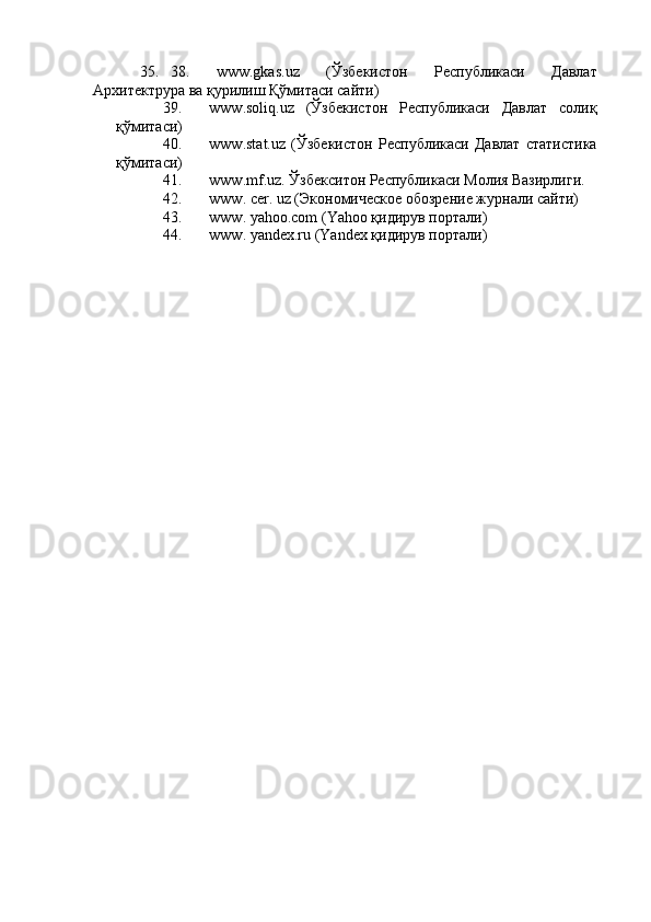35. 38.   www.gkas.uz   (Ўзбекистон   Республикаси   Давлат
Архитектрура ва қурилиш Қўмитаси сайти) 
39. www.soliq.uz   (Ўзбекистон   Республикаси   Давлат   солиқ
қўмитаси) 
40. www.stat.uz   (Ўзбекистон   Республикаси   Давлат   статистика
қўмитаси) 
41. www.mf.uz. Ўзбекситон Республикаси Молия Вазирлиги. 
42. www. cer. uz (Экономическое обозрение журнали сайти) 
43. www. yahoo.com (Yahoo қидирув портали) 
44. www. yandex.ru (Yandex қидирув портали)