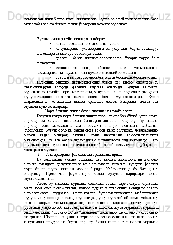 томонидан ишлаб чиқилган, иккинчидан, - улар миллий иқтисодиётни бозо
муносабатларига ўтказишнинг ўз модели асосига қўйилган 
 
 
Бу тамойиллар қуйидагилардан иборат: 
• иқтисодиётнинг сиёсатдан озодлиги; 
• қонунларнинг   устиворлиги   ва   уларнинг   барча   бошқарув
поғонларида мажбурий бажарилиши; 
• давлат   -   барча   ижтимоий-иқтисодий   ўзгаришларда   бош
ислоҳотчи; 
• меҳнаткашларнинг,   айниқса   кам   таъминланган
оилаларнинг манфаатларини кучли ижтимоий ҳимоялаш; 
• бозорга ва бозор муносабатларига босқичма-босқич ўтиш. 
Қурилиш,   миллий   иқтисодиётнинг   ўзвий   бир   қисми   сифатида   бу
тамойиллардан   алоҳида   фаолият   кўрсата   олмайди.   Бундан   ташқари,
қурилиш бу тамойилларга мосланиши, уларнинг асосида ҳамда тармоқнинг
хусусиятларини   ҳисобга   олган   ҳолда   бозор   муносабатларига   ўтиш
жараёнининг   тезлашишга   имкон   яратиши   лозим.   Уларнинг   ичида   энг
муҳими қуйидагилардир: 
1. Нарх белгилашнинг бозор шакллари тамойиллари 
Бугунги кунда нарх белгилашнинг икки шакли бор бўлиб, улар эркин
нархлар   ва   давлат   томонидан   бошқариладиган   нархлардир.   Бу   иккала
нархлар   ҳам   мамлакатда   амал   қилаётган   нарх   белгилаш   сиёсатига
бўйсунади.   Бугунги   кунда   давлатимиз   эркин   нарх   белгилаш   чегараларини
имкон   қадар   кенгроқ   очишга,   яъни   нархларни   эркинлаштиришга
интилмоқда,   бу   эса   бозор   иқтисодиёти   механизмига   зид   келмайди.   Нарх
белгилашдаги   “эркинлик   чегараларининг”   асосий   омилларини   қуйидагича
тасвирлаш мумкин: 
2. Тадбиркорлик фаолиятини эркинлаштириш 
Бу   тамойилни   амалга   ошириш   ҳар   қандай   жисмоний   ва   ҳуқуқий
шахсга   амалдаги   қонунчиликда   ман   этилмаган   исталган   турдаги   фаолият
тури   билан   шуғулланишга   имкон   беради.   Ўзбекистонда   бу   бир   қатор
қонунлар,   Президент   фармонлари   ҳамда   ҳукумат   қарорлари   билан
мустаҳкамланган. 
Аммо   бу   тамойил   қурилиш   соҳасида   бошқа   тармоқларга   қараганда
ҳали   анча   суст   ривожланган,   чунки   пудрат   ишларининг   амалдаги   бозори
шаклланмаган,   пудратчи   ташкилотлар   буюртмачиларнинг   маблағларига
сурункали   равишда   боғлиқ,   шунингдек,   улар   хусусий   айланма   маблағлар
билан   етарли   таъминланмаган,   инвестиция   жараёни   иштироқчилари
ўртасида ўзаро ҳисоб-китобларни амалга ошириш жуда мураккаб, қурилиш
маҳсулотининг “сотувчиси” ва “ҳаридори” ҳали аниқ шаклланиб улгурмаган
ва   ҳоказо.   Шунингдек,   давлат   қурилиш   комплексини   аввалги   вазирликлар
асоратидан   чиқаришга   барча   чоралар   билан   интилаётганлигига   қарамай, 