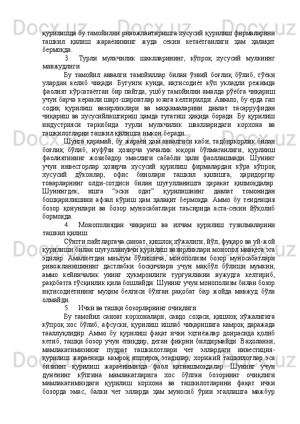 қурилишда бу тамойилни ривожлантиришга хусусий қурилиш фирмаларини
ташкил   қилиш   жараёнининг   жуда   секин   кетаётганлиги   ҳам   ҳалақит
бермоқда. 
3. Турли   мулкчилик   шаклларининг,   кўпроқ   хусусий   мулкнинг
мавжудлиги. 
Бу   тамойил   аввалги   тамойиллар   билан   ўзвий   боғлиқ   бўлиб,   гўёки
улардан   келиб   чиқади.   Бугунги   кунда,   иқтисодиёт   кўп   укладли   режимда
фаолият  кўрсатаётган  бир пайтда, ушбу тамойилни амалда рўёбга чиқариш
учун барча керакли шарт-шароитлар юзага келтирилди. Аввало, бу ерда гап
содиқ   қурилиш   вазирликлари   ва   маҳкамаларини   давлат   тасарруфидан
чиқариш   ва   хусусийлаштириш   ҳамда   тугатиш   ҳақида   боради.   Бу   қурилиш
индустрияси   таркибида   турли   мулкчилик   шаклларидаги   корхона   ва
ташкилотларни ташкил қилишга имкон беради. 
Шунга қарамай, бу жараён ҳам аввалгиси каби, тадбиркорлик билан
боғлиқ   бўлиб,   нуфўзи   ҳозирча   унчалик   юқори   бўлмаганлиги,   қурлииш
фаолиятининг   жозибадор   эмаслиги   сабабли   ҳали   фаоллашмади.   Шунинг
учун   инвесторлар   ҳозирча   хусусий   қурилиш   фирмалардан   кўра   кўпроқ
хусусий   дўконлар,   офис   бинолари   ташкил   қилишга,   ҳаридоргир
товарларнинг   олди-сотдиси   билан   шуғулланишга   ҳаракат   қилмоқдалар.
Шунингдек,   ишга   “эски   одат”   қурилишнинг   давлат   томонидан
бошқарилишини   афзал   кўриш   ҳам   ҳалақит   бермоқда.   Аммо   бу   тенденция
бозор   қонунлари   ва   бозор   муносабатлари   таъсирида   аста-секин   йўқолиб
бормоқда. 
4. Монополиядан   чиқариш   ва   ихчам   қурилиш   тузилмаларини
ташкил қилиш. 
Сўнгги пайтларгача саноат, қишлоқ хўжалиги, йўл, фуқаро ва уй-жой
қурилиши билан шуғулланувчи қурилиш вазирликлари монопол мавқега эга
эдилар.   Амалиётдан   маълум   бўлишича,   монополизм   бозор   муносабатлари
ривожланишининг   дастлабки   босқичлари   учун   мақбўл   бўлиши   мумкин,
аммо   кейинчалик   унинг   ҳукмронлиги   турғунликни   вужудга   келтириб,
рақобатга тўсқинлик қила бошлайди. Шунинг учун монополизм билан бозор
иқтисодиётининг   муҳим   белгиси   бўлган   рақобат   бир   жойда   мавжуд   бўла
олмайди. 
5. Ички ва ташқи бозорларнинг очиқлиги 
Бу   тамойил   саноат   корхоналари,   савдо   соҳаси,   қишлоқ   хўжалигига
кўпроқ   хос   бўлиб,   афсуски,   қурилиш   ишлаб   чиқаришига   камроқ   даражада
тааллуқлидир.   Аммо   бу   қурилиш   фақат   ички   эҳтиёжлар   доирасида   қолиб
кетиб,   ташқи   бозор   учун   ёпиқдир,   деган   фикрни   билдирмайди.   Ваҳоланки,
мамлакатимизнинг   пудрат   ташкилотлари   чет   эллардаги   инвестиция-
қурилиш   жараёнида   камроқ   иштироқ   этадилар,   хорижий   ташкилотлар   эса
бизнинг   қурилиш   жараёнимизда   фаол   қатнашмоқдалар.   Шунинг   учун
дунёнинг   кўпгина   мамлакатларига   хос   бўлган   бозорнинг   очиқлиги
мамлакатимиздаги   қурилиш   корхона   ва   ташкилотларини   фақат   ички
бозорда   эмас,   балки   чет   элларда   ҳам   муносиб   ўрин   эгаллашга   мажбур