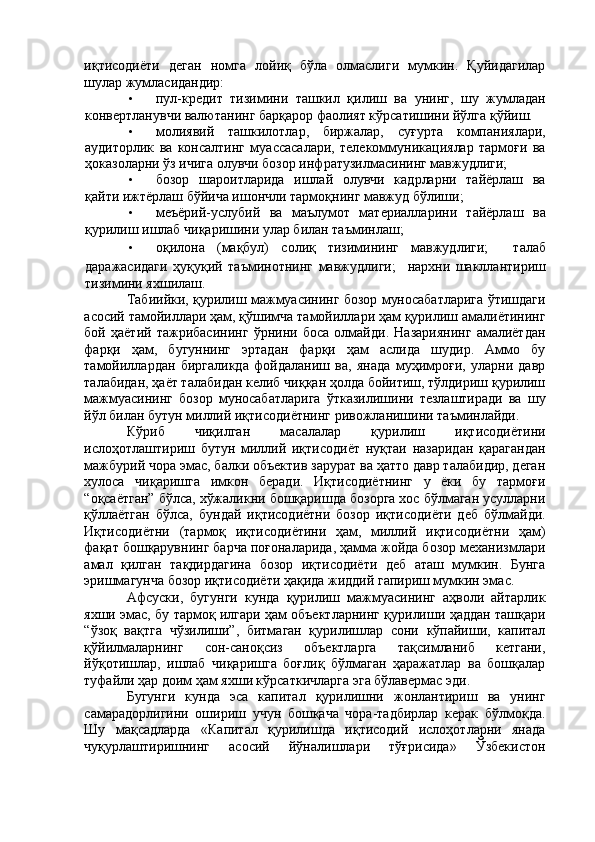 иқтисодиёти   деган   номга   лойиқ   бўла   олмаслиги   мумкин.   Қуйидагилар
шулар жумласидандир: 
• пул-кредит   тизимини   ташкил   қилиш   ва   унинг,   шу   жумладан
конвертланувчи валютанинг барқарор фаолият кўрсатишини йўлга қўйиш. 
• молиявий   ташкилотлар,   биржалар,   суғурта   компаниялари,
аудиторлик   ва   консалтинг   муассасалари,   телекоммуникациялар   тармоғи   ва
ҳоказоларни ўз ичига олувчи бозор инфратузилмасининг мавжудлиги; 
• бозор   шароитларида   ишлай   олувчи   кадрларни   тайёрлаш   ва
қайти ижтёрлаш бўйича ишончли тармоқнинг мавжуд бўлиши; 
• меъёрий-услубий   ва   маълумот   материалларини   тайёрлаш   ва
қурилиш ишлаб чиқаришини улар билан таъминлаш; 
• оқилона   (мақбул)   солиқ   тизимининг   мавжудлиги;     талаб
даражасидаги   ҳуқуқий   таъминотнинг   мавжудлиги;     нархни   шакллантириш
тизимини яхшилаш. 
Табиийки, қурилиш мажмуасининг бозор муносабатларига ўтишдаги
асосий тамойиллари ҳам, қўшимча тамойиллари ҳам қурилиш амалиётининг
бой   ҳаётий   тажрибасининг   ўрнини   боса   олмайди.   Назариянинг   амалиётдан
фарқи   ҳам,   бугуннинг   эртадан   фарқи   ҳам   аслида   шудир.   Аммо   бу
тамойиллардан   биргаликда   фойдаланиш   ва,   янада   муҳимроғи,   уларни   давр
талабидан, ҳаёт талабидан келиб чиққан ҳолда бойитиш, тўлдириш қурилиш
мажмуасининг   бозор   муносабатларига   ўтказилишини   тезлаштиради   ва   шу
йўл билан бутун миллий иқтисодиётнинг ривожланишини таъминлайди. 
Кўриб   чиқилган   масалалар   қурилиш   иқтисодиётини
ислоҳотлаштириш   бутун   миллий   иқтисодиёт   нуқтаи   назаридан   қарагандан
мажбурий чора эмас, балки объектив зарурат ва ҳатто давр талабидир, деган
хулоса   чиқаришга   имкон   беради.   Иқтисодиётнинг   у   ёки   бу   тармоғи
“оқсаётган” бўлса, хўжаликни бошқаришда бозорга хос бўлмаган усулларни
қўллаётган   бўлса,   бундай   иқтисодиётни   бозор   иқтисодиёти   деб   бўлмайди.
Иқтисодиётни   (тармоқ   иқтисодиётини   ҳам,   миллий   иқтисодиётни   ҳам)
фақат бошқарувнинг барча поғоналарида, ҳамма жойда бозор механизмлари
амал   қилган   тақдирдагина   бозор   иқтисодиёти   деб   аташ   мумкин.   Бунга
эришмагунча бозор иқтисодиёти ҳақида жиддий гапириш мумкин эмас. 
Афсуски,   бугунги   кунда   қурилиш   мажмуасининг   аҳволи   айтарлик
яхши эмас, бу тармоқ илгари ҳам объектларнинг қурилиши ҳаддан ташқари
“ўзоқ   вақтга   чўзилиши”,   битмаган   қурилишлар   сони   кўпайиши,   капитал
қўйилмаларнинг   сон-саноқсиз   объектларга   тақсимланиб   кетгани,
йўқотишлар,   ишлаб   чиқаришга   боғлиқ   бўлмаган   ҳаражатлар   ва   бошқалар
туфайли ҳар доим ҳам яхши кўрсаткичларга эга бўлавермас эди. 
Бугунги   кунда   эса   капитал   қурилишни   жонлантириш   ва   унинг
самарадорлигини   ошириш   учун   бошқача   чора-тадбирлар   керак   бўлмоқда.
Шу   мақсадларда   «Капитал   қурилишда   иқтисодий   ислоҳотларни   янада
чуқурлаштиришнинг   асосий   йўналишлари   тўғрисида»   Ўзбекистон