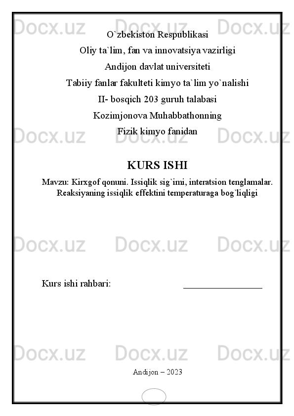 O`zbekiston Respublikasi
Oliy ta`lim, fan va innovatsiya vazirligi
Andijon davlat universiteti 
Tabiiy fanlar fakulteti kimyo ta`lim yo`nalishi 
II- bosqich 203 guruh talabasi
Kozimjonova Muhabbathonning 
Fizik kimyo fanidan 
KURS ISHI
Mavzu:  Kirxgof qonuni. Issiqlik sig`imi, interatsion tenglamalar.
Reaksiyaning issiqlik effektini temperaturaga bog`liqligi
Kurs ishi rahbari:                             ________________
Andijon – 2023