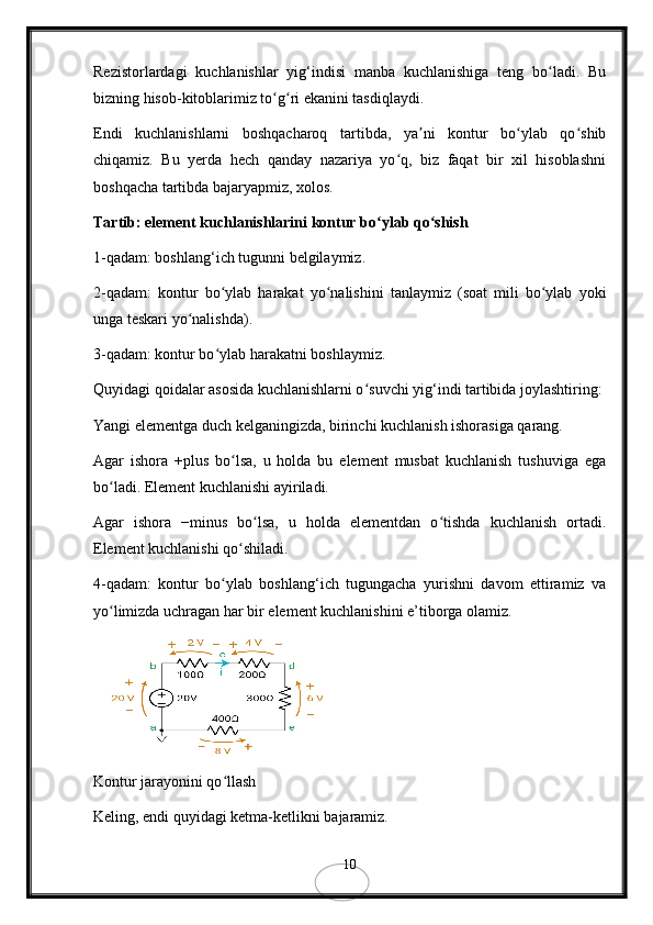 Rezistorlardagi   kuchlanishlar   yig‘indisi   manba   kuchlanishiga   teng   bo ladi.   Buʻ
bizning hisob-kitoblarimiz to g ri ekanini tasdiqlaydi.	
ʻ ʻ
Endi   kuchlanishlarni   boshqacharoq   tartibda,   ya ni   kontur   bo ylab   qo shib	
ʼ ʻ ʻ
chiqamiz.   Bu   yerda   hech   qanday   nazariya   yo q,   biz   faqat   bir   xil   hisoblashni	
ʻ
boshqacha tartibda bajaryapmiz, xolos.
Tartib: element kuchlanishlarini kontur bo ylab qo shish	
ʻ ʻ
1-qadam: boshlang‘ich tugunni belgilaymiz.
2-qadam:   kontur   bo ylab   harakat   yo nalishini   tanlaymiz   (soat   mili   bo ylab   yoki	
ʻ ʻ ʻ
unga teskari yo nalishda).	
ʻ
3-qadam: kontur bo ylab harakatni boshlaymiz. 	
ʻ
Quyidagi qoidalar asosida kuchlanishlarni o suvchi yig‘indi tartibida joylashtiring:	
ʻ
Yangi elementga duch kelganingizda, birinchi kuchlanish ishorasiga qarang.
Agar   ishora   +plus   bo lsa,   u   holda   bu   element   musbat   kuchlanish   tushuviga   ega	
ʻ
bo ladi. Element kuchlanishi ayiriladi.	
ʻ
Agar   ishora   −minus   bo lsa,   u   holda   elementdan   o tishda   kuchlanish   ortadi.	
ʻ ʻ
Element kuchlanishi qo shiladi.	
ʻ
4-qadam:   kontur   bo ylab   boshlang‘ich   tugungacha   yurishni   davom   ettiramiz   va	
ʻ
yo limizda uchragan har bir element kuchlanishini e’tiborga olamiz.	
ʻ
Kontur jarayonini qo llash	
ʻ
Keling, endi quyidagi ketma-ketlikni bajaramiz.
10 