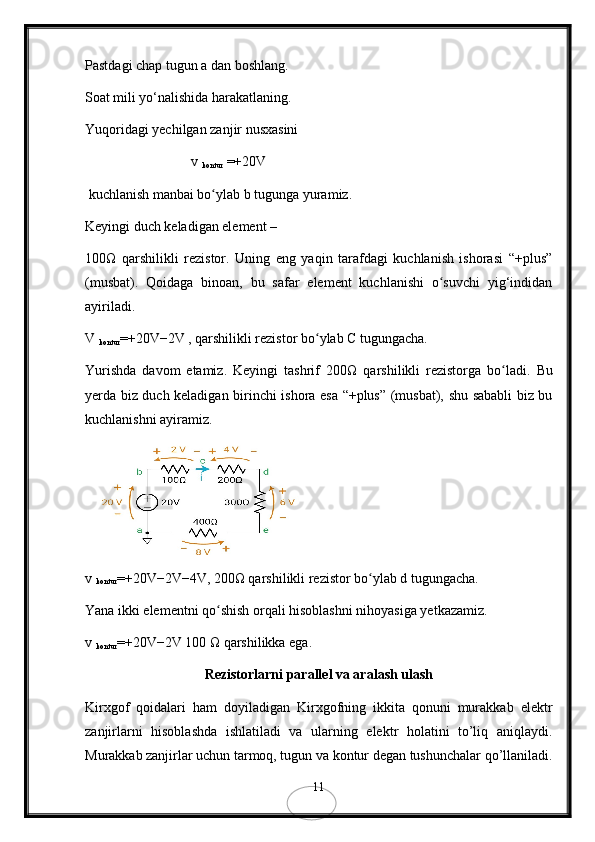 Pastdagi chap tugun a dan boshlang.
Soat mili yo‘nalishida harakatlaning.
Yuqoridagi yechilgan zanjir nusxasini
v 
kontur  =+20V 
 kuchlanish manbai bo ylab bʻ   tugunga yuramiz.
Keyingi duch keladigan element – 
100Ω   qarshilikli   rezistor.   Uning   eng   yaqin   tarafdagi   kuchlanish   ishorasi   “+plus”
(musbat).   Qoidaga   binoan,   bu   safar   element   kuchlanishi   o suvchi   yig‘indidan	
ʻ
ayiriladi.
V 
kontur =+20V−2V , qarshilikli rezistor bo ylab C tugungacha.	
ʻ
Yurishda   davom   etamiz.   Keyingi   tashrif   200 Ω   qarshilikli   rezistorga   bo ladi.  	
ʻ Bu
yerda biz duch keladigan birinchi ishora esa “+plus” (musbat), shu sababli biz bu
kuchlanishni ayiramiz.
v 
kontur =+20V−2V−4V, 200Ω qarshilikli rezistor bo ylab d tugungacha.	
ʻ
Yana ikki elementni qo shish orqali hisoblashni nihoyasiga yetkazamiz.	
ʻ
v 
kontur =+20V−2V 100 Ω qarshilikka ega. 
Rеzistorlarni parallеl va aralash ulash
Kirxgof   qoidalari   ham   doyiladigan   Kirxgofning   ikkita   qonuni   murakkab   elеktr
zanjirlarni   hisoblashda   ishlatiladi   va   ularning   elеktr   holatini   to’liq   aniqlaydi.
Murakkab zanjirlar uchun tarmoq, tugun va kontur dеgan tushunchalar qo’llaniladi.
11 