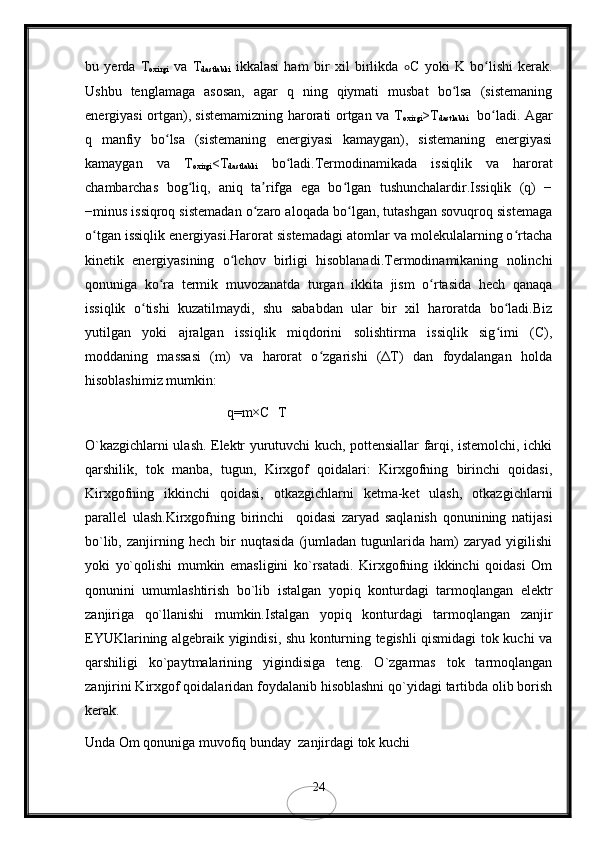 bu   yerda   T
oxirgi   va   T
dastlabki   ikkalasi   ham   bir   xil   birlikda   ∘ C   yoki   K   bo lishi   kerak.ʻ
Ushbu   tenglamaga   asosan,   agar   q   ning   qiymati   musbat   bo lsa   (sistemaning	
ʻ
energiyasi ortgan), sistemamizning harorati ortgan va T
oxirgi >T
dastlabki     bo ladi. Agar	
ʻ
q   manfiy   bo lsa   (sistemaning   energiyasi   kamaygan),   sistemaning   energiyasi	
ʻ
kamaygan   va   T
oxirgi <T
dastlabki   bo ladi.Termodinamikada   issiqlik   va   harorat	
ʻ
chambarchas   bog liq,   aniq   ta rifga   ega   bo lgan   tushunchalardir.Issiqlik   (q)   −	
ʻ ʼ ʻ
−minus issiqroq sistemadan o zaro aloqada bo lgan, tutashgan sovuqroq sistemaga	
ʻ ʻ
o tgan issiqlik energiyasi.Harorat sistemadagi atomlar va molekulalarning o rtacha	
ʻ ʻ
kinetik   energiyasining   o lchov   birligi   hisoblanadi.Termodinamikaning   nolinchi	
ʻ
qonuniga   ko ra   termik   muvozanatda   turgan   ikkita   jism   o rtasida   hech   qanaqa	
ʻ ʻ
issiqlik   o tishi   kuzatilmaydi,   shu   sababdan   ular   bir   xil   haroratda   bo ladi.Biz	
ʻ ʻ
yutilgan   yoki   ajralgan   issiqlik   miqdorini   solishtirma   issiqlik   sig imi   (C),	
ʻ
moddaning   massasi   (m)   va   harorat   o zgarishi   (ΔT)   dan   foydalangan   holda	
ʻ
hisoblashimiz mumkin:
q=m×C	
Δ T 
O`kazgichlarni ulash. Elektr yurutuvchi kuch, pottensiallar farqi, istemolchi, ichki
qarshilik,   tok   manba,   tugun,   Kirxgof   qoidalari:   Kirxgofning   birinchi   qoidasi,
Kirxgofning   ikkinchi   qoidasi,   otkazgichlarni   ketma-ket   ulash,   otkazgichlarni
parallel   ulash.Kirxgofning   birinchi     qoidasi   zaryad   saqlanish   qonunining   natijasi
bo`lib,   zanjirning   hech   bir   nuqtasida   (jumladan   tugunlarida   ham)   zaryad   yigilishi
yoki   yo`qolishi   mumkin   emasligini   ko`rsatadi.   Kirxgofning   ikkinchi   qoidasi   Om
qonunini   umumlashtirish   bo`lib   istalgan   yopiq   konturdagi   tarmoqlangan   elektr
zanjiriga   qo`llanishi   mumkin.Istalgan   yopiq   konturdagi   tarmoqlangan   zanjir
EYUKlarining algebraik yigindisi, shu konturning tegishli qismidagi tok kuchi va
qarshiligi   ko`paytmalarining   yigindisiga   teng.   O`zgarmas   tok   tarmoqlangan
zanjirini Kirxgof qoidalaridan foydalanib hisoblashni qo`yidagi tartibda olib borish
kerak.
Unda Om qonuniga muvofiq bunday  zanjirdagi tok kuchi 
24 