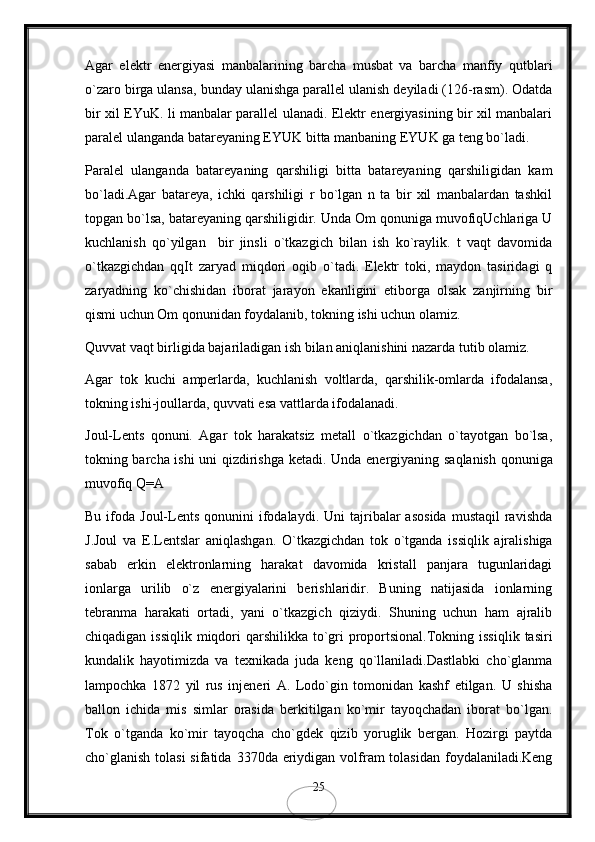 Agar   elektr   energiyasi   manbalarining   barcha   musbat   va   barcha   manfiy   qutblari
o`zaro birga ulansa, bunday ulanishga parallel ulanish deyiladi (126-rasm). Odatda
bir xil EYuK. li manbalar parallel ulanadi. Elektr energiyasining bir xil manbalari
paralel ulanganda batareyaning EYUK bitta manbaning EYUK ga teng bo`ladi.
Paralel   ulanganda   batareyaning   qarshiligi   bitta   batareyaning   qarshiligidan   kam
bo`ladi.Agar   batareya,   ichki   qarshiligi   r   bo`lgan   n   ta   bir   xil   manbalardan   tashkil
topgan bo`lsa, batareyaning qarshiligidir. Unda Om qonuniga muvofiqUchlariga U
kuchlanish   qo`yilgan     bir   jinsli   o`tkazgich   bilan   ish   ko`raylik.   t   vaqt   davomida
o`tkazgichdan   qqIt   zaryad   miqdori   oqib   o`tadi.   Elektr   toki,   maydon   tasiridagi   q
zaryadning   ko`chishidan   iborat   jarayon   ekanligini   etiborga   olsak   zanjirning   bir
qismi uchun Om qonunidan foydalanib, tokning ishi uchun olamiz.
Quvvat vaqt birligida bajariladigan ish bilan aniqlanishini nazarda tutib olamiz.
Agar   tok   kuchi   amperlarda,   kuchlanish   voltlarda,   qarshilik-omlarda   ifodalansa,
tokning ishi-joullarda, quvvati esa vattlarda ifodalanadi.
Joul-Lents   qonuni.   Agar   tok   harakatsiz   metall   o`tkazgichdan   o`tayotgan   bo`lsa,
tokning barcha ishi uni qizdirishga ketadi.   Unda energiyaning saqlanish qonuniga
muvofiq Q=A
Bu  ifoda  Joul-Lents   qonunini   ifodalaydi.  Uni  tajribalar   asosida  mustaqil  ravishda
J.Joul   va   E.Lentslar   aniqlashgan.   O`tkazgichdan   tok   o`tganda   issiqlik   ajralishiga
sabab   erkin   elektronlarning   harakat   davomida   kristall   panjara   tugunlaridagi
ionlarga   urilib   o`z   energiyalarini   berishlaridir.   Buning   natijasida   ionlarning
tebranma   harakati   ortadi,   yani   o`tkazgich   qiziydi.   Shuning   uchun   ham   ajralib
chiqadigan issiqlik  miqdori  qarshilikka to`gri  proportsional.Tokning issiqlik  tasiri
kundalik   hayotimizda   va   texnikada   juda   keng   qo`llaniladi.Dastlabki   cho`glanma
lampochka   1872   yil   rus   injeneri   A.   Lodo`gin   tomonidan   kashf   etilgan.   U   shisha
ballon   ichida   mis   simlar   orasida   berkitilgan   ko`mir   tayoqchadan   iborat   bo`lgan.
Tok   o`tganda   ko`mir   tayoqcha   cho`gdek   qizib   yoruglik   bergan.   Hozirgi   paytda
cho`glanish  tolasi  sifatida  3370da eriydigan  volfram  tolasidan foydalaniladi.Keng
25