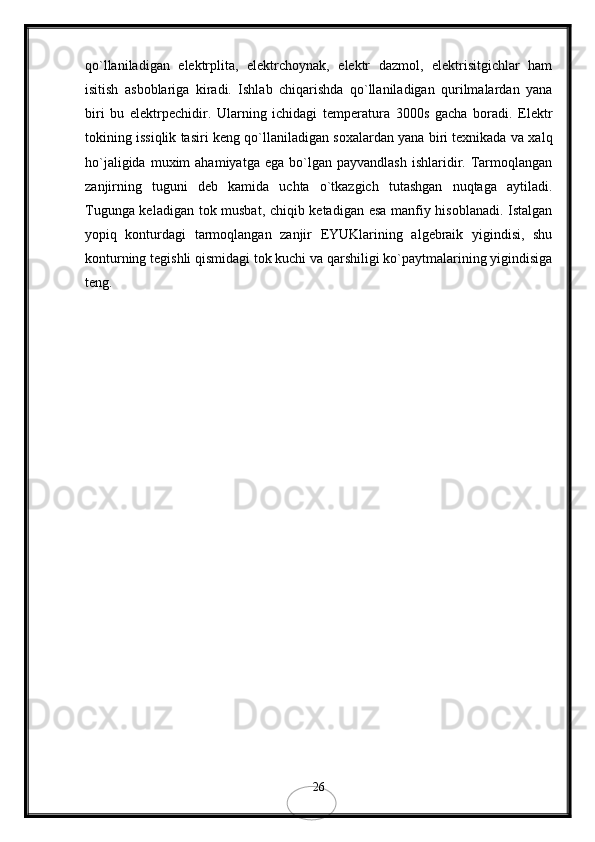 qo`llaniladigan   elektrplita,   elektrchoynak,   elektr   dazmol,   elektrisitgichlar   ham
isitish   asboblariga   kiradi.   Ishlab   chiqarishda   qo`llaniladigan   qurilmalardan   yana
biri   bu   elektrpechidir.   Ularning   ichidagi   temperatura   3000s   gacha   boradi.   Elektr
tokining issiqlik tasiri keng qo`llaniladigan soxalardan yana biri texnikada va xalq
ho`jaligida  muxim  ahamiyatga   ega  bo`lgan   payvandlash  ishlaridir.  Tarmoqlangan
zanjirning   tuguni   deb   kamida   uchta   o`tkazgich   tutashgan   nuqtaga   aytiladi.
Tugunga keladigan tok musbat, chiqib ketadigan esa manfiy hisoblanadi. Istalgan
yopiq   konturdagi   tarmoqlangan   zanjir   EYUKlarining   algebraik   yigindisi,   shu
konturning tegishli qismidagi tok kuchi va qarshiligi ko`paytmalarining yigindisiga
teng.
 
26