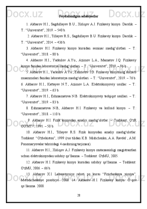 Foydalanilgan adabiyotlar
1.  Akbarov  H.I.,  Sagdullayev  B.U.,   Xoliqov  A.J.  Fizikaviy  kimyo.   Darslik.  –
T.: “Universitet”, 2019. – 540 b.
  2. Akbarov H.I., Tillayev R.S., Sagdullayev B.U. Fizikaviy kimyo. Darslik. –
T.: “Universitet”, 2014. – 436 b. 
3.   Akbarov   H.I.   Fizikaviy   kimyo   kursidan   seminar   mashg‘ulotlari.   –   T.:
“Universitet”, 2018. – 80 b. 
4.   Akbarov   H.I.,   Yarkulov   A.Yu.,   Azimov   L.A.,   Mamatov   J.Q.   Fizikaviy
kimyo fanidan laboratoriya mashg‘ulotlari. – T.: “Universitet”, 2019. – 96 b. 
5. Akbarov H.I., Yarkulov A.Yu., Eshmetov I.D. Fizikaviy kimyoning dolzarb
muammolari fanidan laboratoriya mashg‘ulotlari. – T.: “Universitet”, 2019. – 76 b.
6.   Akbarov   H.I.,   Kattayev   N.T.,   Azimov   L.A.   Elektrokimyoviy   usullar.   –   T.:
“Universitet”, 2019. – 63 b. 
7.   Akbarov   H.I.,   Eshmamatova   N.B.   Elektrokimyoviy   tadqiqot   usullari.   –   T.:
“Universitet”, 2019. – 83 b. 
8.   Eshmamatova   N.B,   Akbarov   H.I.   Fizikaviy   va   kolloid   kimyo.   –   T.:
“Universitet”, 2018. – 110 b.
  9.   Akbarov   H.I.   Fizik   kimyodan   amaliy   mashg‘ulotlar.   –   Toshkent:   O'zR
OO'MTV, 1991. – 50 b. 
10.   Akbarov   H.I.,   Tillayev   R.S.   Fizik   kimyodan   amaliy   mashg‘ulotlar.
Toshkent: “O'zbekiston”, 1999 (rus tilidan K.B. Mishchenko, A.A. Ravdel`, A.M.
Ponomaryovalar tahriridagi 4-nashrning tarjimasi). 
11. Akbarov  H.I.,  Xoliqov A.J.  Fizikaviy  kimyo mutaxassisligi   magistrantlari
uchun elektrokimyodan uslubiy qo‘llanma. – Toshkent: O'zMU, 2005. 
12.   Akbarov   H.I.   Fizikaviy   kimyo   kursidan   uslubiy   qo‘llanma.   –   Toshkent:
O'zMU, 2006. – 66 b. 
13.   Akbarov   X.I.   Laboratorniye   raboti   po   kursu   “Fizicheskaya   ximiya”.
Metodicheskoye   posobiye.   2008.   14.   Akbarov   H.I.   Fizikaviy   kimyo.   O`quv
qo`llanma. 2008.
28 