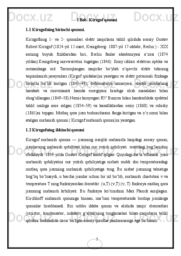 I Bob. Kirxgof qonuni
1.1 Kirxgofning birinchi qonuni.
Kirxgofning   1-   va   2-   qonunlari   elektr   zanjirlarni   tahlil   qilishda   asosiy   Gustav
Robert Kirxgof (1824-yil 12-mart, Kenigsberg- 1887-yil 17-oktabr, Berlin ) - XIX
asrning   buyuk   fiziklaridan   biri,   Berlin   fanlar   akademiyasi   a zosi   (1874ʼ
yildan).Kenigsberg universitetini  tugatgan (1846). Ilmiy ishlari elektron optika va
mexanikaga   oid.   Tarmoqlangan   zanjirlar   bo ylab   o quvchi   elektr   tokining	
ʻ ʻ
taqsimlanish jarayonlari (Kirgof qoidalari)ni yaratgan va elektr potensiali fizikaga
birinchi   bo lib   kiritgan   (1845–49),   deformatsiya   nazariyasi,   elastik   jismlarning	
ʻ
harakati   va   muvozanati   hamda   energiyani   hisobga   olish   masalalari   bilan
shug ullangan (1849–58).Nemis kimyogari RV Bunzen bilan hamkorlikda spektral	
ʻ
tahlil   usuliga   asos   solgan   (1854–59)   va   kasalliklardan   seziy   (1860)   va   rubidiy
(1861)ni topgan. Mutlaq qora jism tushunchasini fanga kiritgan va o z nomi bilan	
ʻ
atalgan nurlanish qonuni ( Kirxgof nurlanish qonuni)ni yaratgan.
1.2 Kirxgofning ikkinchi qonuni 
Kirxgof   nurlanish   qonuni   —   jismning   issiqlik   nurlanishi   haqidagi   asosiy   qonun;
jismlarning nurlanish qobiliyati bilan nur yutish qobiliyati   orasidagi bog lanishni	
ʻ
ifodalaydi. 1859-yilda Gustav Kirxgof kashf qilgan. Quyidagicha ta riflanadi: jism	
ʼ
nurlanish   qobiliyatini   nur   yutish   qobiliyatiga   nisbati   xuddi   shu   temperaturadagi
mutlaq   qora   jismning   nurlanish   qobiliyatiga   teng.   Bu   nisbat   jismning   tabiatiga
bog liq bo lmaydi, u barcha jismlar uchun bir xil bo lib, nurlanish chastotasi v va	
ʻ ʻ ʻ
temperatura T ning funksiyasidan iboratdir: (u,T) (v,T) (v, T) funksiya mutlaq qora
jismning   nurlanish   krbiliyati.   Bu   funksiya   ko rinishini   Max   Planck   aniqlagan.	
ʻ
Kirchhoff   nurlanish   qonuniga   binoan,   ma lum   temperaturada   boshqa   jismlarga	
ʼ
qonunlar   hisoblanadi.   Biz   ushbu   ikkita   qonun   va   alohida   zanjir   elementlari
(rezistor,   kondensator,   induktiv   g altak)ning   tenglamalari   bilan   zanjirlarni   tahlil	
ʻ
qilishni boshlashda zarur bo lgan asosiy qurollar jamlanmasiga ega bo lamiz.	
ʻ ʻ
5