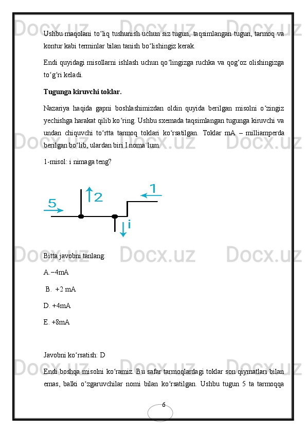 Ushbu maqolani to liq tushunish uchun siz tugun, taqsimlangan tugun, tarmoq vaʻ
kontur kabi terminlar bilan tanish bo lishingiz kerak.	
ʻ
Endi quyidagi misollarni ishlash uchun qo lingizga ruchka va qog‘oz olishingizga	
ʻ
to g ri keladi.	
ʻ ʻ
Tugunga kiruvchi toklar.
Nazariya   haqida   gapni   boshlashimizdan   oldin   quyida   berilgan   misolni   o zingiz	
ʻ
yechishga harakat qilib ko ring. Ushbu sxemada taqsimlangan tugunga kiruvchi va	
ʻ
undan   chiquvchi   to rtta   tarmoq   toklari   ko rsatilgan.  	
ʻ ʻ Toklar   mA   –   milliamperda
berilgan bo lib, ulardan biri I noma`lum. 	
ʻ
1-misol: i nimaga teng?
Bitta javobni tanlang:   
A.−4mA
 B.  +2 mA
D .  +4mA
E. +8mA
Javobni ko rsatish: D 
ʻ
Endi boshqa misolni ko ramiz. Bu safar tarmoqlardagi toklar son qiymatlari bilan	
ʻ
emas,   balki   o zgaruvchilar   nomi   bilan   ko rsatilgan.  	
ʻ ʻ Ushbu   tugun   5   ta   tarmoqqa
6 
