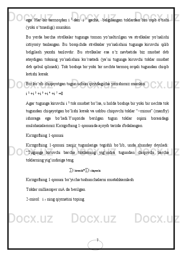 ega.  Har   bir   tarmoqdan i   1  
dan    i   5
  gacha,     belgilangan  toklardan  biri   oqib o tishiʻ
(yoki o tmasligi) mumkin.	
ʻ
Bu   yerda   barcha   strelkalar   tugunga   tomon   yo naltirilgan   va   strelkalar   yo nalishi	
ʻ ʻ
ixtiyoriy   tanlangan.   Bu   bosqichda   strelkalar   yo nalishini   tugunga   kiruvchi   qilib	
ʻ
belgilash   yaxshi   tanlovdir.   Bu   strelkalar   esa   o z   navbatida   biz   musbat   deb	
ʻ
ataydigan   tokning   yo nalishini   ko rsatadi   (ya’ni   tugunga   kiruvchi   toklar   musbat	
ʻ ʻ
deb qabul qilinadi). Tok boshqa bir yoki bir nechta tarmoq orqali tugundan chiqib
ketishi kerak.
Biz ko rib chiqayotgan tugun uchun quyidagicha yozishimiz mumkin:	
ʻ
i  1
 +i  2
 +i  3
 +i  4
 +i  5
 =0
Agar tugunga kiruvchi i  1
 tok musbat bo lsa, u holda boshqa bir yoki bir nechta tok	
ʻ
tugundan chiqayotgan bo lishi kerak va ushbu chiquvchi toklar “−minus” (manfiy)	
ʻ
ishoraga   ega   bo ladi.Yuqorida   berilgan   tugun   toklar   oqimi   borasidagi	
ʻ
mulohazalarimiz Kirxgofning 1-qonunida ajoyib tarzda ifodalangan.
Kirxgofning 1-qonuni
Kirxgofning   1-qonuni   zanjir   tugunlariga   tegishli   bo lib,   unda   shunday   deyiladi:	
ʻ
“Tugunga   kiruvchi   barcha   toklarning   yig‘indisi   tugundan   chiquvchi   barcha
toklarning yig‘indisiga teng.
∑i 
kiruvchi =∑i 
chiquvchi
Kirxgofning 1-qonuni bo yicha tushunchalarni mustahkamlash	
ʻ
Toklar milliamper mA da berilgan.
2-misol:  i 
5  ning qiymatini toping.
7 