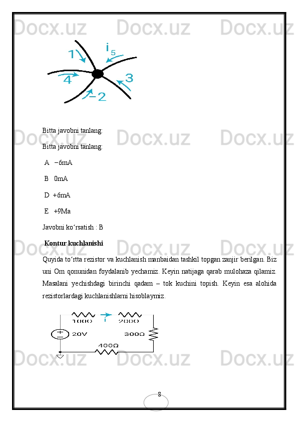 Bitta javobni tanlang:
Bitta javobni tanlang:
 A   −6mA
 B   0mA
 D  +6mA
 E   +9Ma
Javobni ko rsatish : B ʻ
 Kontur kuchlanishi
Quyida to rtta rezistor va kuchlanish manbaidan tashkil topgan zanjir berilgan. Biz
ʻ
uni Om qonunidan foydalanib yechamiz. Keyin natijaga qarab mulohaza qilamiz.
Masalani   yechishdagi   birinchi   qadam   –   tok   kuchini   topish.   Keyin   esa   alohida
rezistorlardagi kuchlanishlarni hisoblaymiz.
8 