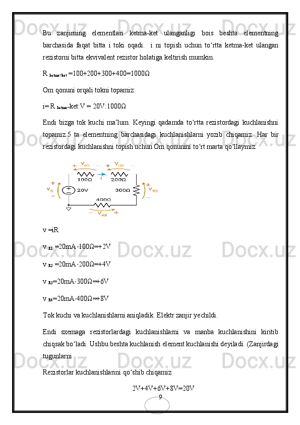 Bu   zanjirning   elementlari   ketma-ket   ulanganligi   bois   beshta   elementning
barchasida   faqat   bitta   i   toki   oqadi.     i   ni   topish   uchun   to rtta   ketma-ket   ulanganʻ
rezistorni bitta ekvivalent rezistor holatiga keltirish mumkin.
R 
ketma−ket  =100+200+300+400=1000 Ω
Om qonuni orqali tokni topamiz:
i= R 
ketma− ket:V = 20V:1000Ω
Endi   bizga   tok   kuchi   ma’lum.   Keyingi   qadamda   to rtta   rezistordagi   kuchlanishni	
ʻ
topamiz.5   ta   elementning   barchasidagi   kuchlanishlarni   yozib   chiqamiz.   Har   bir
rezistordagi kuchlanishni topish uchun Om qonunini to rt marta qo llaymiz.	
ʻ ʻ
v =iR
v 
R1  =20mA ⋅ 100 Ω =+2V
v 
R2  =20mA ⋅ 200 Ω =+4V
v 
R3 =20mA ⋅ 300 Ω =+6V
v 
R4 =20mA ⋅ 400 Ω =+8V
Tok kuchi va kuchlanishlarni aniqladik. Elektr zanjir yechildi.
Endi   sxemaga   rezistorlardagi   kuchlanishlarni   va   manba   kuchlanishini   kiritib
chiqsak bo ladi. Ushbu beshta kuchlanish element kuchlanishi deyiladi. (Zanjirdagi	
ʻ
tugunlarni 
Rezistorlar kuchlanishlarini qo shib chiqamiz 	
ʻ
2V+4V+6V+8V=20V   
9 