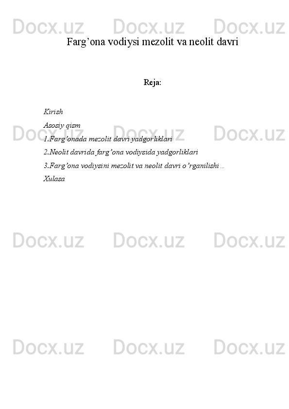 Farg’ona vodiysi mezolit va neolit davri
Reja:
Kirish
Asosiy qism 
1.Farg’onada mezolit davri yadgorliklari
2.Neolit davrida farg’ona vodiysida yadgorliklari
3.Farg’ona vodiysini mezolit va neolit davri o’rganilishi…
Xulasa 