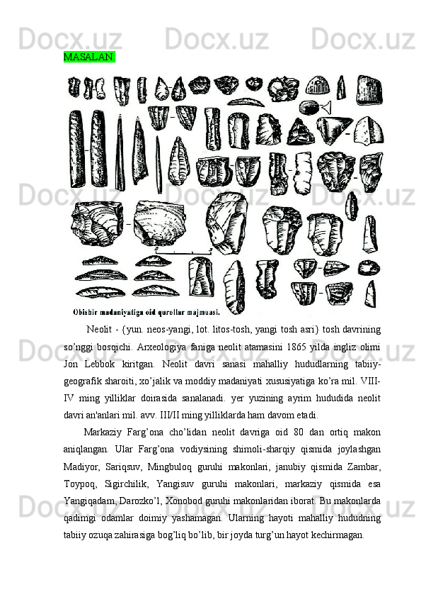 MASALAN:
  Neolit - {yun. neos-yangi, lot. litos-tosh, yangi tosh asri} tosh davrining
so’nggi   bosqichi.   Arxeologiya   faniga   neolit   atamasini   1865   yilda   ingliz   olimi
Jon   Lebbok   kiritgan.   Neolit   davri   sanasi   mahalliy   hududlarning   tabiiy-
geografik sharoiti, xo’jalik va moddiy madaniyati xususiyatiga ko’ra mil. VIII-
IV   ming   yilliklar   doirasida   sanalanadi.   yer   yuzining   ayrim   hududida   neolit
davri an'anlari mil. avv. III/II ming yilliklarda ham davom etadi.
Markaziy   Farg’ona   cho’lidan   neolit   davriga   oid   80   dan   ortiq   makon
aniqlangan.   Ular   Farg’ona   vodiysining   shimoli-sharqiy   qismida   joylashgan
Madiyor,   Sariqsuv,   Mingbuloq   guruhi   makonlari,   janubiy   qismida   Zambar,
Toypoq,   Sigirchilik,   Yangisuv   guruhi   makonlari,   markaziy   qismida   esa
Yangiqadam, Darozko’l, Xonobod guruhi makonlaridan iborat. Bu makonlarda
qadimgi   odamlar   doimiy   yashamagan.   Ularning   hayoti   mahalliy   hududning
tabiiy ozuqa zahirasiga bog’liq bo’lib, bir joyda turg’un hayot kechirmagan.  