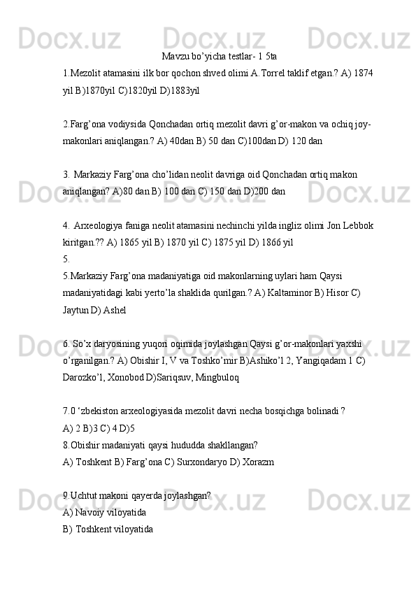 Mavzu bo’yicha testlar- 1 5ta
1. Mezolit atamasini ilk bor  qochon shved olimi A.Torrel taklif etgan.? A) 1874 
yil B)1870yil C)1820yil D)1883yil 
2.Farg’ona vodiysida Qonchadan ortiq mezolit davri g’or-makon va ochiq joy-
makonlari aniqlangan.? A) 40dan B) 50 dan C)100dan D) 120 dan
3. Markaziy Farg’ona cho’lidan neolit davriga oid Qonchadan ortiq makon 
aniqlangan? A)80 dan B) 100 dan C) 150 dan D)200 dan
4. Arxeologiya faniga neolit atamasini nechinchi yilda ingliz olimi Jon Lebbok 
kiritgan.?? A) 1865 yil B) 1870 yil C) 1875 yil D) 1866 yil
5.
5.Markaziy Farg’ona madaniyatiga oid makonlarning uylari ham Qaysi 
madaniyatidagi kabi yerto’la shaklida qurilgan.? A) Kaltaminor B) Hisor C) 
Jaytun D) Ashel
6.  So’x daryosining yuqori oqimida joylashgan Qaysi g’or-makonlari yaxshi 
o’rganilgan.? A) Obishir I, V va Toshko’mir B)Ashiko’l 2, Yangiqadam 1 C) 
Darozko’l, Xonobod D)Sariqsuv, Mingbuloq
7.0 ‘zbekiston arxeologiyasida mezolit davri necha bosqichga bolinadi ?
A) 2 B)3 C) 4 D)5
8.Obishir madaniyati qaysi hududda shakllangan? 
A) Toshkent B) Farg’ona C) Surxondaryo D) Xorazm 
9.Uchtut makoni qayerda joylashgan? 
A) Navoiy viloyatida 
B) Toshkent viloyatida  