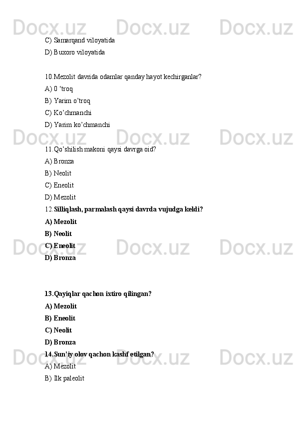 C) Samarqand viloyatida 
D) Buxoro viloyatida
10.Mezolit davrida odamlar qanday hayot kechirganlar? 
A) 0 ‘troq 
B) Yarim o’troq 
C) Ko’chmanchi 
D) Yarim ko’chmanchi
11.Qo’shilish makoni qaysi davrga oid? 
A) Bronza 
B) Neolit 
C) Eneolit 
D) Mezolit
12. Silliqlash, parmalash qaysi davrda vujudga keldi? 
A) Mezolit 
B) Neolit 
C) Eneolit 
D) Bronza
13.Qayiqlar qachon ixtiro qilingan? 
A) Mezolit 
B) Eneolit 
C) Neolit 
D) Bronza
14.Sun’iy olov qachon kashf etilgan? 
A) Mezolit 
B) Ilk paleolit  