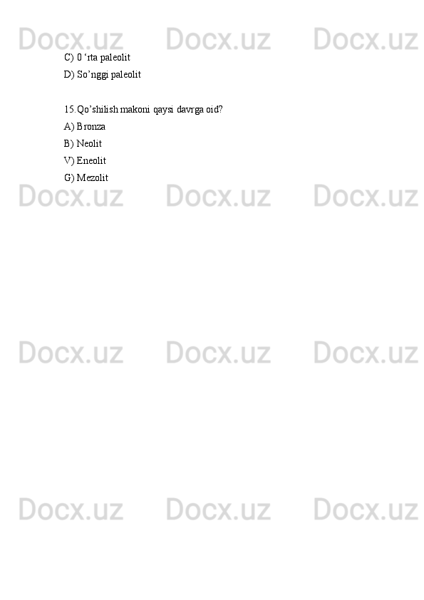 C) 0 ‘rta paleolit 
D) So’nggi paleolit 
15.Qo’shilish makoni qaysi davrga oid? 
A) Bronza 
B) Neolit 
V) Eneolit 
G) Mezolit  