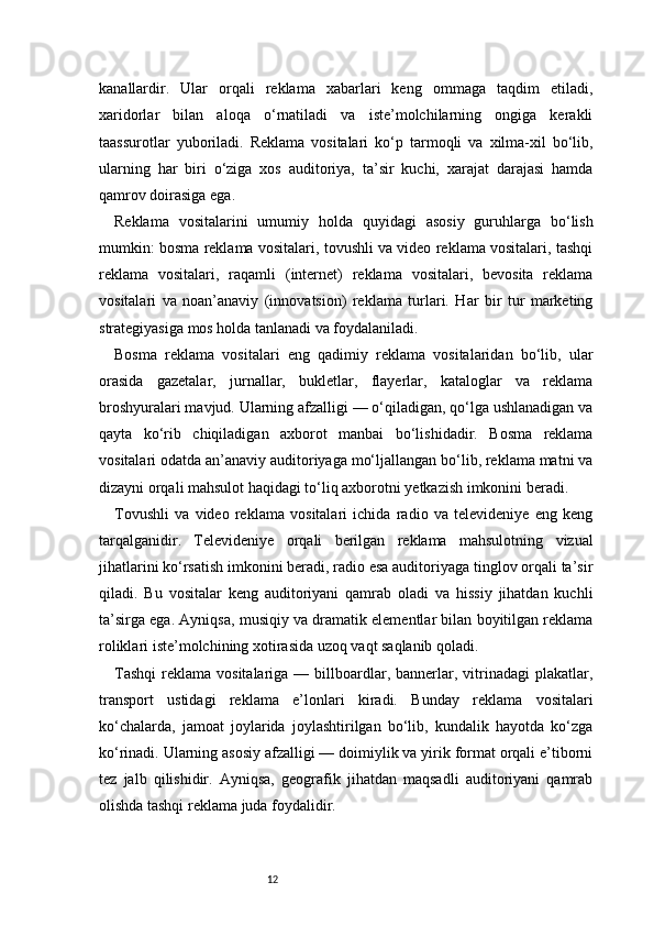 12kanallardir.   Ular   orqali   reklama   xabarlari   keng   ommaga   taqdim   etiladi,
xaridorlar   bilan   aloqa   o‘rnatiladi   va   iste’molchilarning   ongiga   kerakli
taassurotlar   yuboriladi.   Reklama   vositalari   ko‘p   tarmoqli   va   xilma-xil   bo‘lib,
ularning   har   biri   o‘ziga   xos   auditoriya,   ta’sir   kuchi,   xarajat   darajasi   hamda
qamrov doirasiga ega.
Reklama   vositalarini   umumiy   holda   quyidagi   asosiy   guruhlarga   bo‘lish
mumkin: bosma reklama vositalari, tovushli va video reklama vositalari, tashqi
reklama   vositalari,   raqamli   (internet)   reklama   vositalari,   bevosita   reklama
vositalari   va   noan’anaviy   (innovatsion)   reklama   turlari.   Har   bir   tur   marketing
strategiyasiga mos holda tanlanadi va foydalaniladi.
Bosma   reklama   vositalari   eng   qadimiy   reklama   vositalaridan   bo‘lib,   ular
orasida   gazetalar,   jurnallar,   bukletlar,   flayerlar,   kataloglar   va   reklama
broshyuralari mavjud. Ularning afzalligi — o‘qiladigan, qo‘lga ushlanadigan va
qayta   ko‘rib   chiqiladigan   axborot   manbai   bo‘lishidadir.   Bosma   reklama
vositalari odatda an’anaviy auditoriyaga mo‘ljallangan bo‘lib, reklama matni va
dizayni orqali mahsulot haqidagi to‘liq axborotni yetkazish imkonini beradi.
Tovushli   va   video   reklama   vositalari   ichida   radio   va   televideniye   eng   keng
tarqalganidir.   Televideniye   orqali   berilgan   reklama   mahsulotning   vizual
jihatlarini ko‘rsatish imkonini beradi, radio esa auditoriyaga tinglov orqali ta’sir
qiladi.   Bu   vositalar   keng   auditoriyani   qamrab   oladi   va   hissiy   jihatdan   kuchli
ta’sirga ega. Ayniqsa, musiqiy va dramatik elementlar bilan boyitilgan reklama
roliklari iste’molchining xotirasida uzoq vaqt saqlanib qoladi.
Tashqi   reklama  vositalariga  —  billboardlar,  bannerlar,  vitrinadagi  plakatlar,
transport   ustidagi   reklama   e’lonlari   kiradi.   Bunday   reklama   vositalari
ko‘chalarda,   jamoat   joylarida   joylashtirilgan   bo‘lib,   kundalik   hayotda   ko‘zga
ko‘rinadi. Ularning asosiy afzalligi — doimiylik va yirik format orqali e’tiborni
tez   jalb   qilishidir.   Ayniqsa,   geografik   jihatdan   maqsadli   auditoriyani   qamrab
olishda tashqi reklama juda foydalidir. 