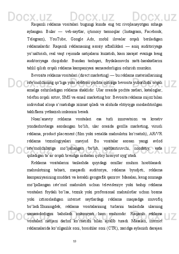 13Raqamli   reklama   vositalari   bugungi   kunda   eng   tez   rivojlanayotgan   sohaga
aylangan.   Bular   —   veb-saytlar,   ijtimoiy   tarmoqlar   (Instagram,   Facebook,
Telegram),   YouTube,   Google   Ads,   mobil   ilovalar   orqali   beriladigan
reklamalardir.   Raqamli   reklamaning   asosiy   afzalliklari   —   aniq   auditoriyaga
yo‘naltirish,   real   vaqt   rejimida   natijalarni   kuzatish,   kam   xarajat   evaziga   keng
auditoriyaga   chiqishdir.   Bundan   tashqari,   foydalanuvchi   xatti-harakatlarini
tahlil qilish orqali reklama kampaniyasi samaradorligini oshirish mumkin.
Bevosita reklama vositalari (direct marketing) — bu reklama materiallarining
iste’molchining qo‘liga yoki elektron pochta qutisiga bevosita yuborilishi orqali
amalga oshiriladigan reklama shaklidir. Ular orasida pochta xatlari, kataloglar,
telefon orqali sotuv, SMS va email marketing bor. Bevosita reklama mijoz bilan
individual aloqa o‘rnatishga xizmat qiladi va alohida ehtiyojga moslashtirilgan
takliflarni yetkazish imkonini beradi.
Noan’anaviy   reklama   vositalari   esa   turli   innovatsion   va   kreativ
yondashuvlarga   asoslangan   bo‘lib,   ular   orasida   gerilla   marketing,   virusli
reklama, product placement (film yoki serialda mahsulotni ko‘rsatish), AR/VR
reklama   texnologiyalari   mavjud.   Bu   vositalar   asosan   yangi   avlod
iste’molchilariga   mo‘ljallangan   bo‘lib,   ajablantiruvchi,   noodatiy,   esda
qoladigan ta’sir orqali brendga nisbatan ijobiy hissiyot uyg‘otadi.
Reklama   vositalarini   tanlashda   quyidagi   omillar   muhim   hisoblanadi:
mahsulotning   tabiati,   maqsadli   auditoriya,   reklama   byudjeti,   reklama
kampaniyasining muddati va kerakli geografik qamrov. Masalan, keng ommaga
mo‘ljallangan   iste’mol   mahsuloti   uchun   televideniye   yoki   tashqi   reklama
vositalari   foydali   bo‘lsa,   texnik   yoki   professional   mahsulotlar   uchun   bosma
yoki   ixtisoslashgan   internet   saytlardagi   reklama   maqsadga   muvofiq
bo‘ladi.Shuningdek,   reklama   vositalarining   turlarini   tanlashda   ularning
samaradorligini   baholash   imkoniyati   ham   muhimdir.   Raqamli   reklama
vositalari   natijani   darhol   ko‘rsatishi   bilan   ajralib   turadi.   Masalan,   internet
reklamalarida ko‘rilganlik soni, bosishlar soni (CTR), xaridga aylanish darajasi 