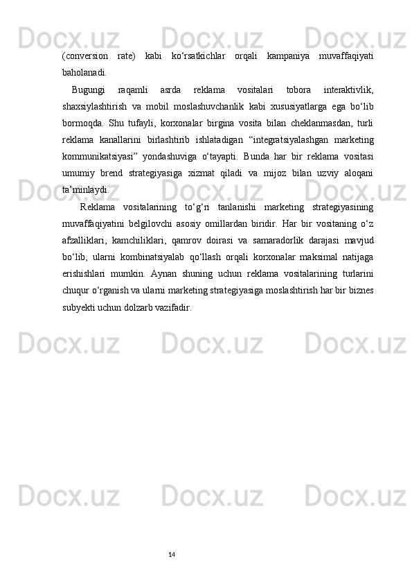 14(conversion   rate)   kabi   ko‘rsatkichlar   orqali   kampaniya   muvaffaqiyati
baholanadi.
Bugungi   raqamli   asrda   reklama   vositalari   tobora   interaktivlik,
shaxsiylashtirish   va   mobil   moslashuvchanlik   kabi   xususiyatlarga   ega   bo‘lib
bormoqda.   Shu   tufayli,   korxonalar   birgina   vosita   bilan   cheklanmasdan,   turli
reklama   kanallarini   birlashtirib   ishlatadigan   “integratsiyalashgan   marketing
kommunikatsiyasi”   yondashuviga   o‘tayapti.   Bunda   har   bir   reklama   vositasi
umumiy   brend   strategiyasiga   xizmat   qiladi   va   mijoz   bilan   uzviy   aloqani
ta’minlaydi.
  Reklama   vositalarining   to‘g‘ri   tanlanishi   marketing   strategiyasining
muvaffaqiyatini   belgilovchi   asosiy   omillardan   biridir.   Har   bir   vositaning   o‘z
afzalliklari,   kamchiliklari,   qamrov   doirasi   va   samaradorlik   darajasi   mavjud
bo‘lib,   ularni   kombinatsiyalab   qo‘llash   orqali   korxonalar   maksimal   natijaga
erishishlari   mumkin.   Aynan   shuning   uchun   reklama   vositalarining   turlarini
chuqur o‘rganish va ularni marketing strategiyasiga moslashtirish har bir biznes
subyekti uchun dolzarb vazifadir. 