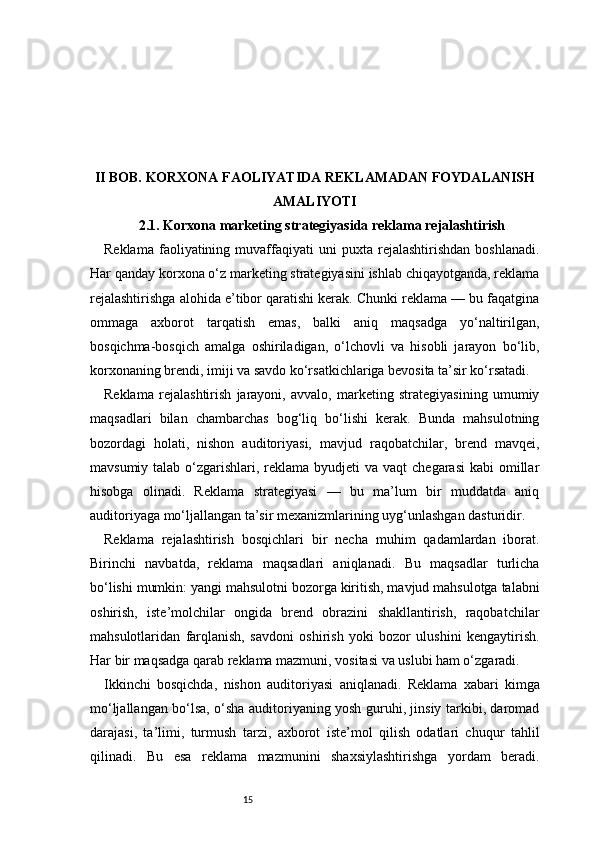 15II BOB. KORXONA FAOLIYATIDA REKLAMADAN FOYDALANISH
AMALIYOTI
2.1. Korxona marketing strategiyasida reklama rejalashtirish
Reklama   faoliyatining  muvaffaqiyati   uni   puxta   rejalashtirishdan   boshlanadi.
Har qanday korxona o‘z marketing strategiyasini ishlab chiqayotganda, reklama
rejalashtirishga alohida e’tibor qaratishi kerak. Chunki reklama — bu faqatgina
ommaga   axborot   tarqatish   emas,   balki   aniq   maqsadga   yo‘naltirilgan,
bosqichma-bosqich   amalga   oshiriladigan,   o‘lchovli   va   hisobli   jarayon   bo‘lib,
korxonaning brendi, imiji va savdo ko‘rsatkichlariga bevosita ta’sir ko‘rsatadi.
Reklama   rejalashtirish   jarayoni,   avvalo,   marketing   strategiyasining   umumiy
maqsadlari   bilan   chambarchas   bog‘liq   bo‘lishi   kerak.   Bunda   mahsulotning
bozordagi   holati,   nishon   auditoriyasi,   mavjud   raqobatchilar,   brend   mavqei,
mavsumiy talab o‘zgarishlari, reklama byudjeti  va vaqt  chegarasi  kabi  omillar
hisobga   olinadi.   Reklama   strategiyasi   —   bu   ma’lum   bir   muddatda   aniq
auditoriyaga mo‘ljallangan ta’sir mexanizmlarining uyg‘unlashgan dasturidir.
Reklama   rejalashtirish   bosqichlari   bir   necha   muhim   qadamlardan   iborat.
Birinchi   navbatda,   reklama   maqsadlari   aniqlanadi.   Bu   maqsadlar   turlicha
bo‘lishi mumkin: yangi mahsulotni bozorga kiritish, mavjud mahsulotga talabni
oshirish,   iste’molchilar   ongida   brend   obrazini   shakllantirish,   raqobatchilar
mahsulotlaridan   farqlanish,   savdoni   oshirish   yoki   bozor   ulushini   kengaytirish.
Har bir maqsadga qarab reklama mazmuni, vositasi va uslubi ham o‘zgaradi.
Ikkinchi   bosqichda,   nishon   auditoriyasi   aniqlanadi.   Reklama   xabari   kimga
mo‘ljallangan bo‘lsa, o‘sha auditoriyaning yosh guruhi, jinsiy tarkibi, daromad
darajasi,   ta’limi,   turmush   tarzi,   axborot   iste’mol   qilish   odatlari   chuqur   tahlil
qilinadi.   Bu   esa   reklama   mazmunini   shaxsiylashtirishga   yordam   beradi. 