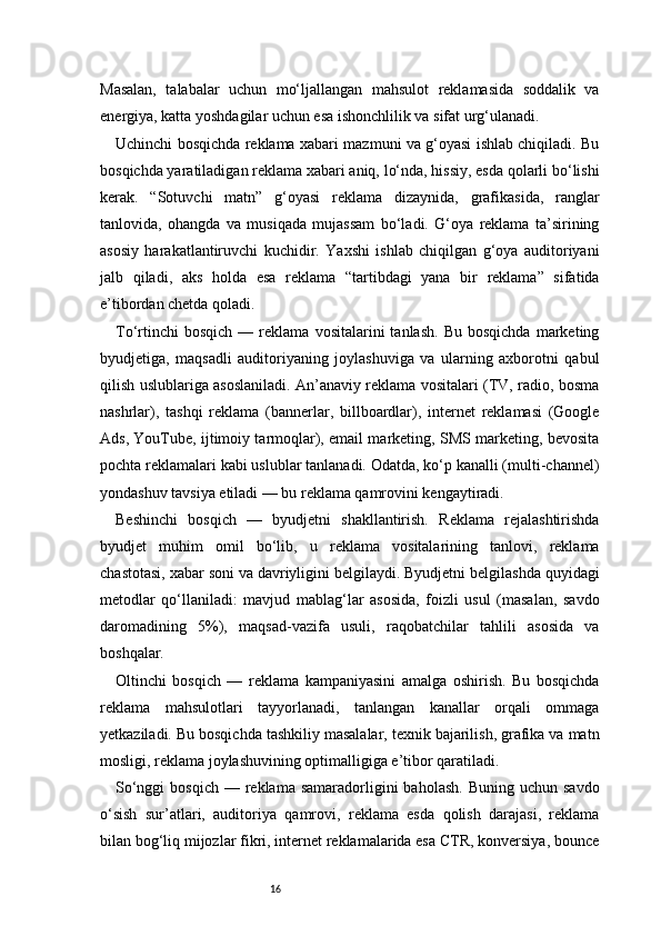 16Masalan,   talabalar   uchun   mo‘ljallangan   mahsulot   reklamasida   soddalik   va
energiya, katta yoshdagilar uchun esa ishonchlilik va sifat urg‘ulanadi.
Uchinchi bosqichda reklama xabari mazmuni va g‘oyasi ishlab chiqiladi. Bu
bosqichda yaratiladigan reklama xabari aniq, lo‘nda, hissiy, esda qolarli bo‘lishi
kerak.   “Sotuvchi   matn”   g‘oyasi   reklama   dizaynida,   grafikasida,   ranglar
tanlovida,   ohangda   va   musiqada   mujassam   bo‘ladi.   G‘oya   reklama   ta’sirining
asosiy   harakatlantiruvchi   kuchidir.   Yaxshi   ishlab   chiqilgan   g‘oya   auditoriyani
jalb   qiladi,   aks   holda   esa   reklama   “tartibdagi   yana   bir   reklama”   sifatida
e’tibordan chetda qoladi.
To‘rtinchi   bosqich   —  reklama   vositalarini   tanlash.   Bu  bosqichda   marketing
byudjetiga,   maqsadli   auditoriyaning   joylashuviga   va   ularning   axborotni   qabul
qilish uslublariga asoslaniladi. An’anaviy reklama vositalari (TV, radio, bosma
nashrlar),   tashqi   reklama   (bannerlar,   billboardlar),   internet   reklamasi   (Google
Ads, YouTube, ijtimoiy tarmoqlar), email marketing, SMS marketing, bevosita
pochta reklamalari kabi uslublar tanlanadi. Odatda, ko‘p kanalli (multi-channel)
yondashuv tavsiya etiladi — bu reklama qamrovini kengaytiradi.
Beshinchi   bosqich   —   byudjetni   shakllantirish.   Reklama   rejalashtirishda
byudjet   muhim   omil   bo‘lib,   u   reklama   vositalarining   tanlovi,   reklama
chastotasi, xabar soni va davriyligini belgilaydi. Byudjetni belgilashda quyidagi
metodlar   qo‘llaniladi:   mavjud   mablag‘lar   asosida,   foizli   usul   (masalan,   savdo
daromadining   5%),   maqsad-vazifa   usuli,   raqobatchilar   tahlili   asosida   va
boshqalar.
Oltinchi   bosqich   —   reklama   kampaniyasini   amalga   oshirish.   Bu   bosqichda
reklama   mahsulotlari   tayyorlanadi,   tanlangan   kanallar   orqali   ommaga
yetkaziladi. Bu bosqichda tashkiliy masalalar, texnik bajarilish, grafika va matn
mosligi, reklama joylashuvining optimalligiga e’tibor qaratiladi.
So‘nggi   bosqich  — reklama  samaradorligini   baholash.  Buning  uchun  savdo
o‘sish   sur’atlari,   auditoriya   qamrovi,   reklama   esda   qolish   darajasi,   reklama
bilan bog‘liq mijozlar fikri, internet reklamalarida esa CTR, konversiya, bounce 